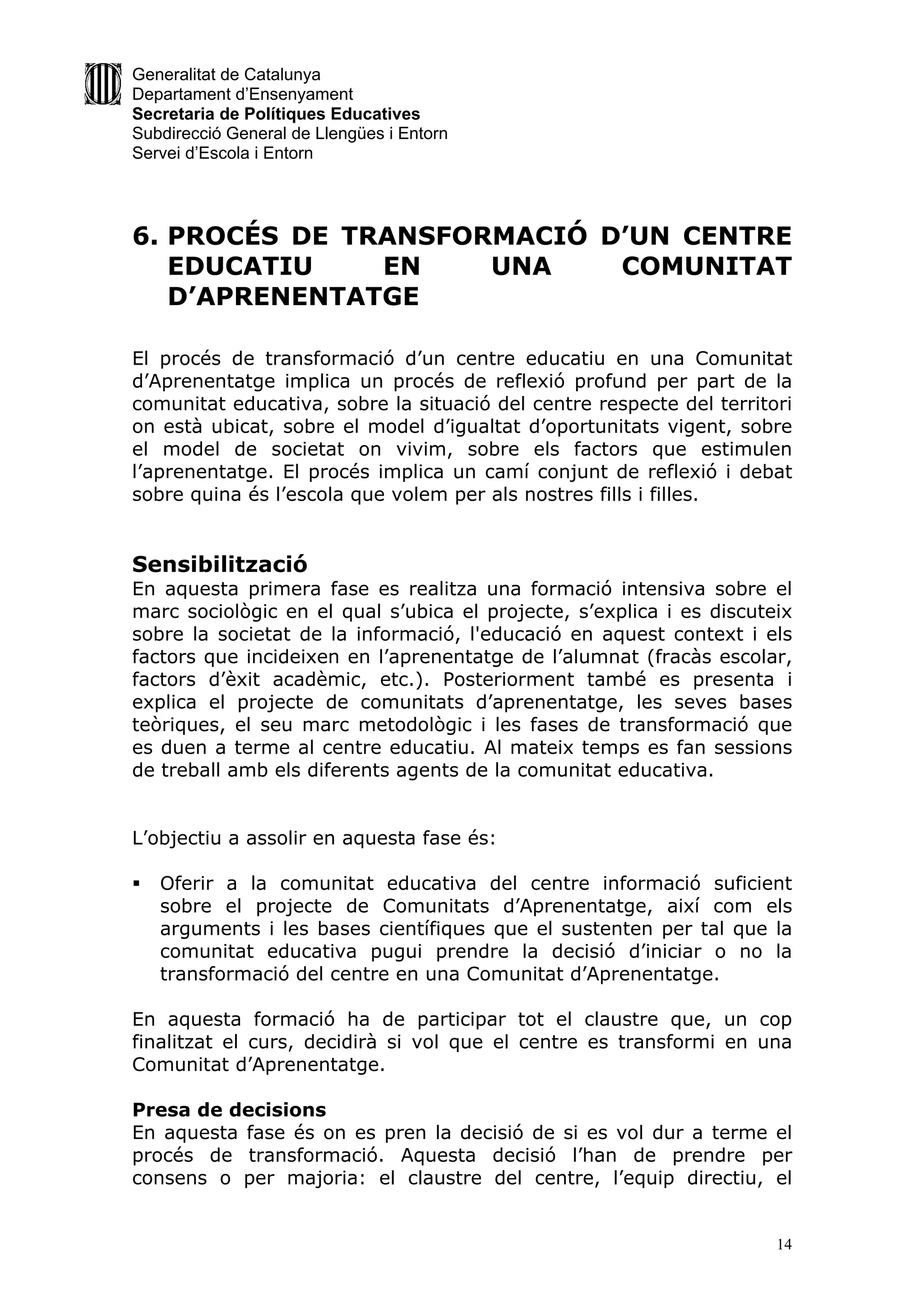 Generalitat de Catalunya
Departament d’Ensenyament
Secretaria de Polítiques Educatives
Subdirecció General de Llengües i Entorn
Servei d’Escola i Entorn




6. PROCÉS DE TRANSFORMACIÓ D’UN CENTRE
   EDUCATIU    EN    UNA    COMUNITAT
   D’APRENENTATGE

El procés de transformació d’un centre educatiu en una Comunitat
d’Aprenentatge implica un procés de reflexió profund per part de la
comunitat educativa, sobre la situació del centre respecte del territori
on està ubicat, sobre el model d’igualtat d’oportunitats vigent, sobre
el model de societat on vivim, sobre els factors que estimulen
l’aprenentatge. El procés implica un camí conjunt de reflexió i debat
sobre quina és l’escola que volem per als nostres fills i filles.


Sensibilització
En aquesta primera fase es realitza una formació intensiva sobre el
marc sociològic en el qual s’ubica el projecte, s’explica i es discuteix
sobre la societat de la informació, l'educació en aquest context i els
factors que incideixen en l’aprenentatge de l’alumnat (fracàs escolar,
factors d’èxit acadèmic, etc.). Posteriorment també es presenta i
explica el projecte de comunitats d’aprenentatge, les seves bases
teòriques, el seu marc metodològic i les fases de transformació que
es duen a terme al centre educatiu. Al mateix temps es fan sessions
de treball amb els diferents agents de la comunitat educativa.


L’objectiu a assolir en aquesta fase és:

   Oferir a la comunitat educativa del centre informació suficient
    sobre el projecte de Comunitats d’Aprenentatge, així com els
    arguments i les bases científiques que el sustenten per tal que la
    comunitat educativa pugui prendre la decisió d’iniciar o no la
    transformació del centre en una Comunitat d’Aprenentatge.

En aquesta formació ha de participar tot el claustre que, un cop
finalitzat el curs, decidirà si vol que el centre es transformi en una
Comunitat d’Aprenentatge.

Presa de decisions
En aquesta fase és on es pren la decisió de si es vol dur a terme el
procés de transformació. Aquesta decisió l’han de prendre per
consens o per majoria: el claustre del centre, l’equip directiu, el


                                                                      14
 