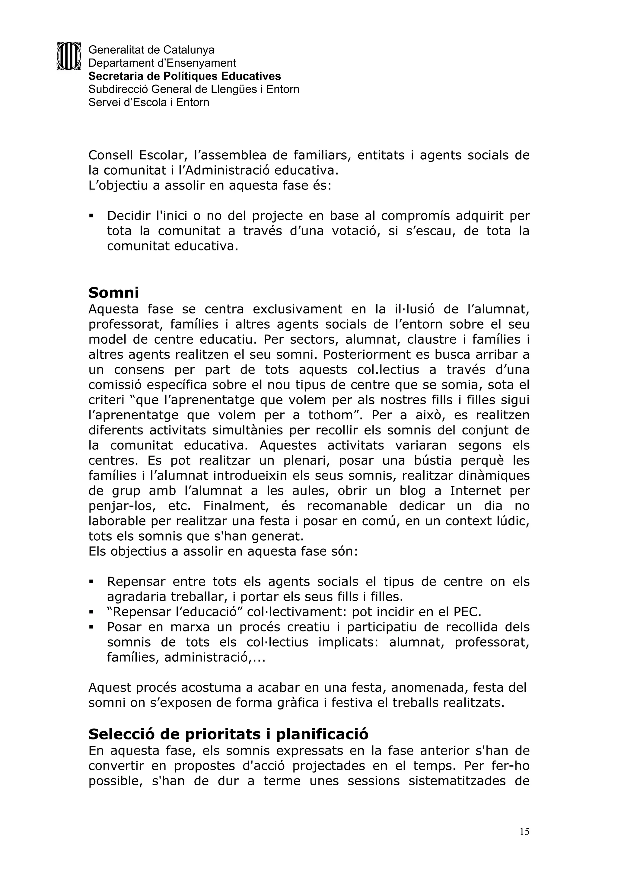 Generalitat de Catalunya
Departament d’Ensenyament
Secretaria de Polítiques Educatives
Subdirecció General de Llengües i Entorn
Servei d’Escola i Entorn



Consell Escolar, l’assemblea de familiars, entitats i agents socials de
la comunitat i l’Administració educativa.
L’objectiu a assolir en aquesta fase és:

   Decidir l'inici o no del projecte en base al compromís adquirit per
    tota la comunitat a través d’una votació, si s’escau, de tota la
    comunitat educativa.


Somni
Aquesta fase se centra exclusivament en la il·lusió de l’alumnat,
professorat, famílies i altres agents socials de l’entorn sobre el seu
model de centre educatiu. Per sectors, alumnat, claustre i famílies i
altres agents realitzen el seu somni. Posteriorment es busca arribar a
un consens per part de tots aquests col.lectius a través d’una
comissió específica sobre el nou tipus de centre que se somia, sota el
criteri “que l’aprenentatge que volem per als nostres fills i filles sigui
l’aprenentatge que volem per a tothom”. Per a això, es realitzen
diferents activitats simultànies per recollir els somnis del conjunt de
la comunitat educativa. Aquestes activitats variaran segons els
centres. Es pot realitzar un plenari, posar una bústia perquè les
famílies i l’alumnat introdueixin els seus somnis, realitzar dinàmiques
de grup amb l’alumnat a les aules, obrir un blog a Internet per
penjar-los, etc. Finalment, és recomanable dedicar un dia no
laborable per realitzar una festa i posar en comú, en un context lúdic,
tots els somnis que s'han generat.
Els objectius a assolir en aquesta fase són:

   Repensar entre tots els agents socials el tipus de centre on els
    agradaria treballar, i portar els seus fills i filles.
   “Repensar l’educació” col·lectivament: pot incidir en el PEC.
   Posar en marxa un procés creatiu i participatiu de recollida dels
    somnis de tots els col·lectius implicats: alumnat, professorat,
    famílies, administració,...

Aquest procés acostuma a acabar en una festa, anomenada, festa del
somni on s’exposen de forma gràfica i festiva el treballs realitzats.

Selecció de prioritats i planificació
En aquesta fase, els somnis expressats en la fase anterior s'han de
convertir en propostes d'acció projectades en el temps. Per fer-ho
possible, s'han de dur a terme unes sessions sistematitzades de


                                                                        15
 