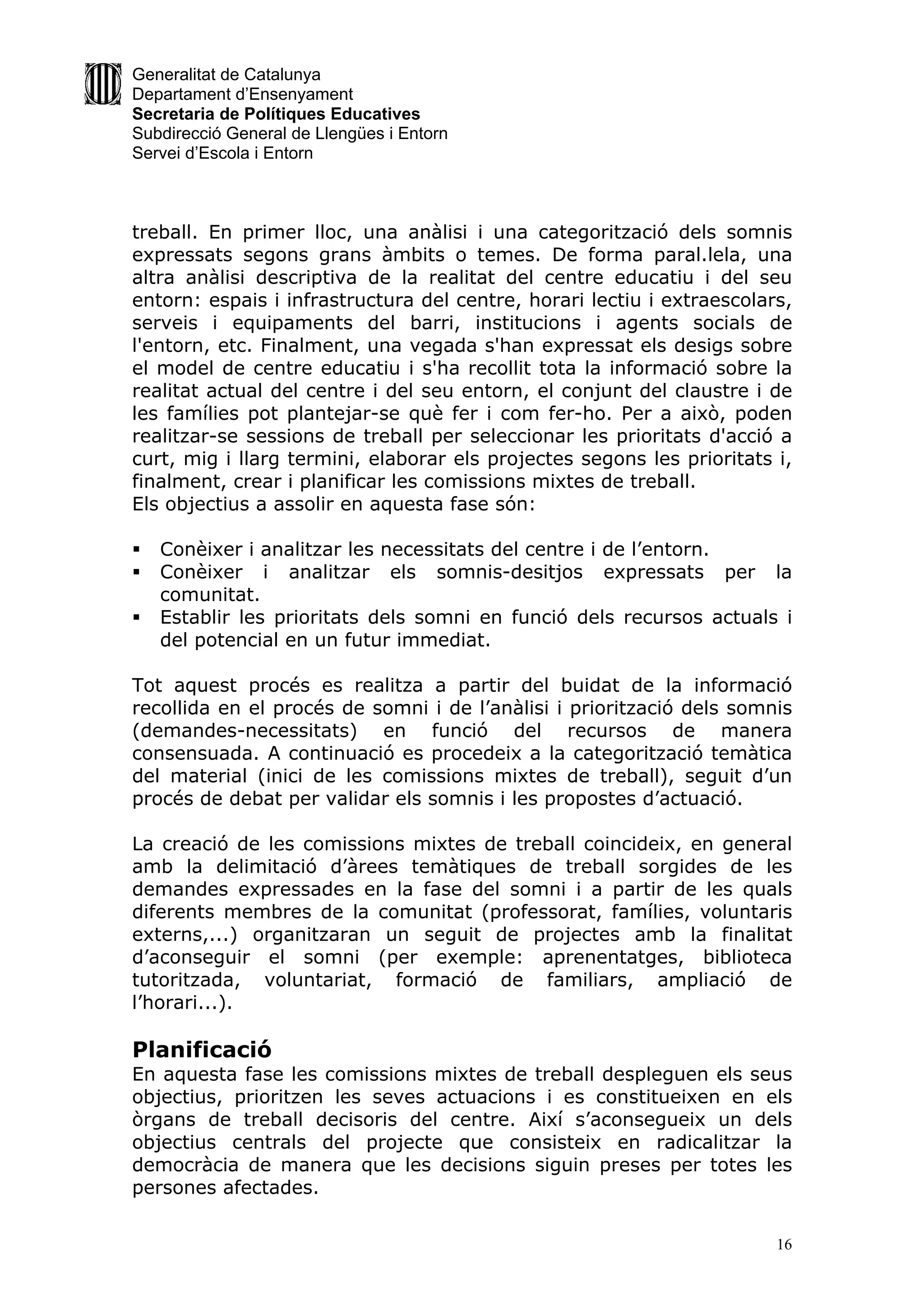 Generalitat de Catalunya
Departament d’Ensenyament
Secretaria de Polítiques Educatives
Subdirecció General de Llengües i Entorn
Servei d’Escola i Entorn



treball. En primer lloc, una anàlisi i una categorització dels somnis
expressats segons grans àmbits o temes. De forma paral.lela, una
altra anàlisi descriptiva de la realitat del centre educatiu i del seu
entorn: espais i infrastructura del centre, horari lectiu i extraescolars,
serveis i equipaments del barri, institucions i agents socials de
l'entorn, etc. Finalment, una vegada s'han expressat els desigs sobre
el model de centre educatiu i s'ha recollit tota la informació sobre la
realitat actual del centre i del seu entorn, el conjunt del claustre i de
les famílies pot plantejar-se què fer i com fer-ho. Per a això, poden
realitzar-se sessions de treball per seleccionar les prioritats d'acció a
curt, mig i llarg termini, elaborar els projectes segons les prioritats i,
finalment, crear i planificar les comissions mixtes de treball.
Els objectius a assolir en aquesta fase són:

   Conèixer i analitzar les necessitats del centre i de l’entorn.
   Conèixer i analitzar els somnis-desitjos expressats per la
    comunitat.
   Establir les prioritats dels somni en funció dels recursos actuals i
    del potencial en un futur immediat.

Tot aquest procés es realitza a partir del buidat de la informació
recollida en el procés de somni i de l’anàlisi i priorització dels somnis
(demandes-necessitats) en funció del recursos de manera
consensuada. A continuació es procedeix a la categorització temàtica
del material (inici de les comissions mixtes de treball), seguit d’un
procés de debat per validar els somnis i les propostes d’actuació.

La creació de les comissions mixtes de treball coincideix, en general
amb la delimitació d’àrees temàtiques de treball sorgides de les
demandes expressades en la fase del somni i a partir de les quals
diferents membres de la comunitat (professorat, famílies, voluntaris
externs,...) organitzaran un seguit de projectes amb la finalitat
d’aconseguir el somni (per exemple: aprenentatges, biblioteca
tutoritzada, voluntariat, formació de familiars, ampliació de
l’horari...).

Planificació
En aquesta fase les comissions mixtes de treball despleguen els seus
objectius, prioritzen les seves actuacions i es constitueixen en els
òrgans de treball decisoris del centre. Així s’aconsegueix un dels
objectius centrals del projecte que consisteix en radicalitzar la
democràcia de manera que les decisions siguin preses per totes les
persones afectades.

                                                                        16
 