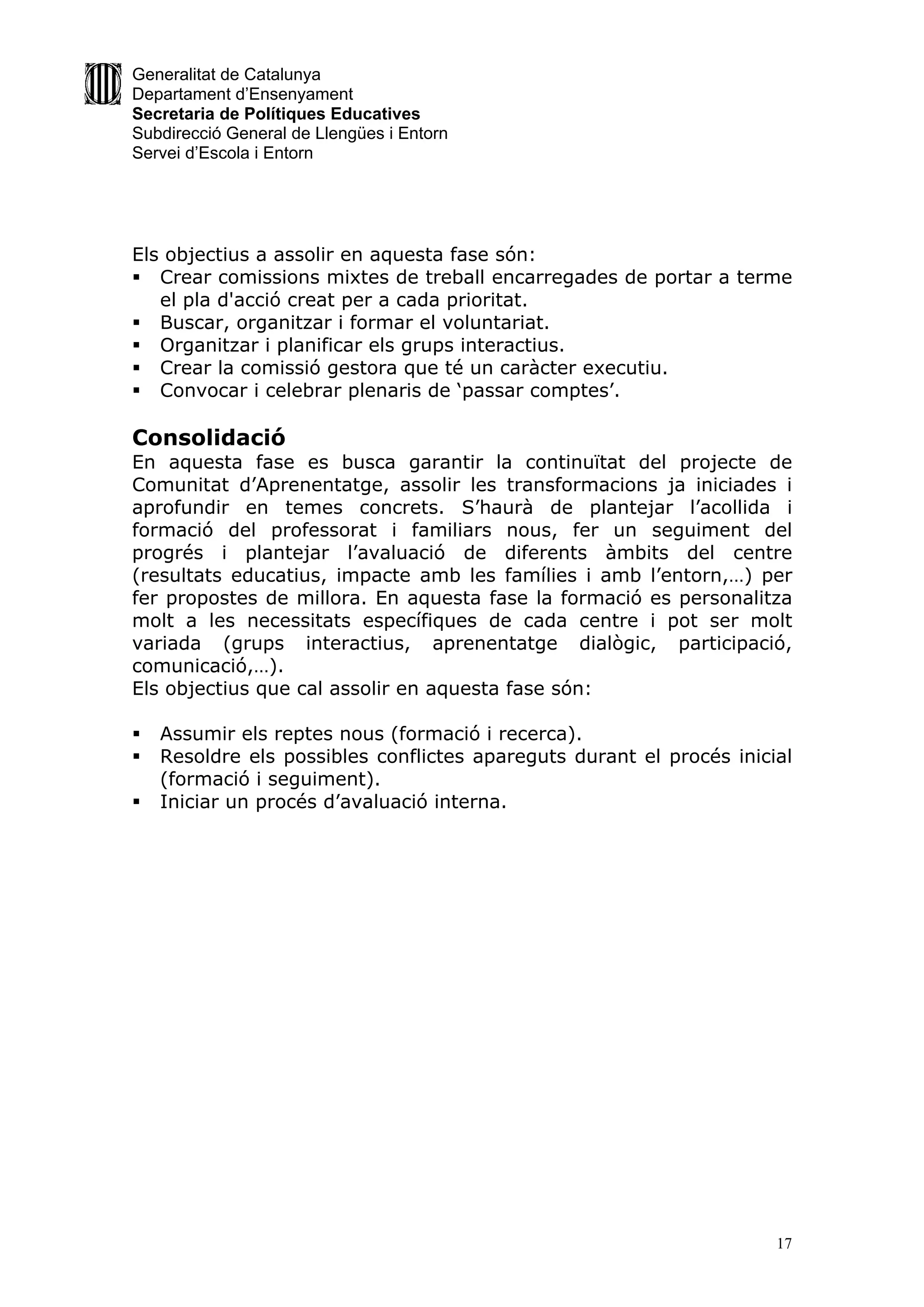 Generalitat de Catalunya
Departament d’Ensenyament
Secretaria de Polítiques Educatives
Subdirecció General de Llengües i Entorn
Servei d’Escola i Entorn




Els objectius a assolir en aquesta fase són:
 Crear comissions mixtes de treball encarregades de portar a terme
   el pla d'acció creat per a cada prioritat.
 Buscar, organitzar i formar el voluntariat.
 Organitzar i planificar els grups interactius.
 Crear la comissió gestora que té un caràcter executiu.
 Convocar i celebrar plenaris de ‘passar comptes’.

Consolidació
En aquesta fase es busca garantir la continuïtat del projecte de
Comunitat d’Aprenentatge, assolir les transformacions ja iniciades i
aprofundir en temes concrets. S’haurà de plantejar l’acollida i
formació del professorat i familiars nous, fer un seguiment del
progrés i plantejar l’avaluació de diferents àmbits del centre
(resultats educatius, impacte amb les famílies i amb l’entorn,…) per
fer propostes de millora. En aquesta fase la formació es personalitza
molt a les necessitats específiques de cada centre i pot ser molt
variada (grups interactius, aprenentatge dialògic, participació,
comunicació,…).
Els objectius que cal assolir en aquesta fase són:

   Assumir els reptes nous (formació i recerca).
   Resoldre els possibles conflictes apareguts durant el procés inicial
    (formació i seguiment).
   Iniciar un procés d’avaluació interna.




                                                                      17
 