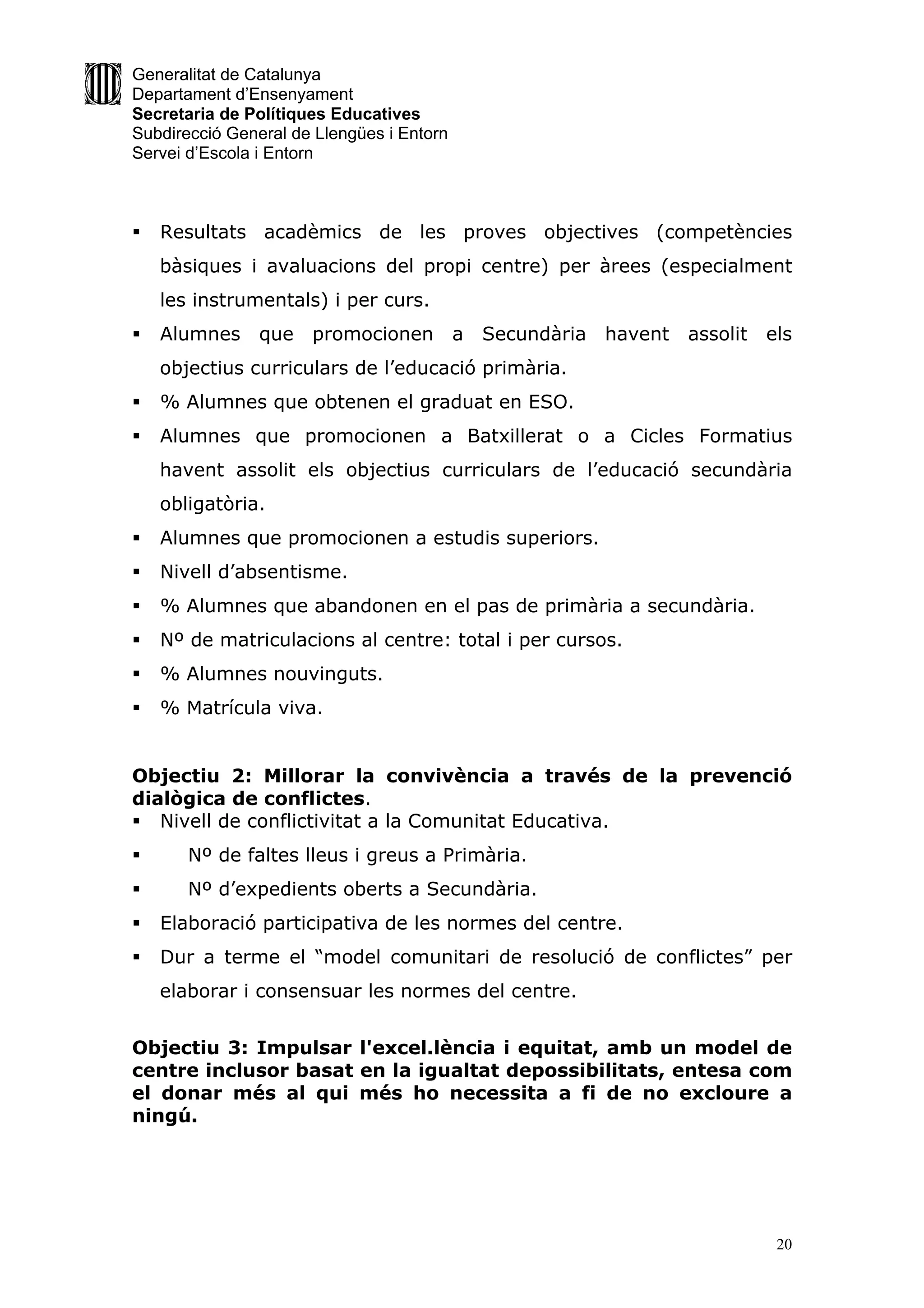 Generalitat de Catalunya
Departament d’Ensenyament
Secretaria de Polítiques Educatives
Subdirecció General de Llengües i Entorn
Servei d’Escola i Entorn



   Resultats acadèmics de les proves objectives (competències
    bàsiques i avaluacions del propi centre) per àrees (especialment
    les instrumentals) i per curs.
   Alumnes     que   promocionen          a   Secundària   havent   assolit   els
    objectius curriculars de l’educació primària.
   % Alumnes que obtenen el graduat en ESO.
   Alumnes que promocionen a Batxillerat o a Cicles Formatius
    havent assolit els objectius curriculars de l’educació secundària
    obligatòria.
   Alumnes que promocionen a estudis superiors.
   Nivell d’absentisme.
   % Alumnes que abandonen en el pas de primària a secundària.
   Nº de matriculacions al centre: total i per cursos.
   % Alumnes nouvinguts.
   % Matrícula viva.


Objectiu 2: Millorar la convivència a través de la prevenció
dialògica de conflictes.
 Nivell de conflictivitat a la Comunitat Educativa.
      Nº de faltes lleus i greus a Primària.
      Nº d’expedients oberts a Secundària.
   Elaboració participativa de les normes del centre.
   Dur a terme el “model comunitari de resolució de conflictes” per
    elaborar i consensuar les normes del centre.


Objectiu 3: Impulsar l'excel.lència i equitat, amb un model de
centre inclusor basat en la igualtat depossibilitats, entesa com
el donar més al qui més ho necessita a fi de no excloure a
ningú.




                                                                                20
 