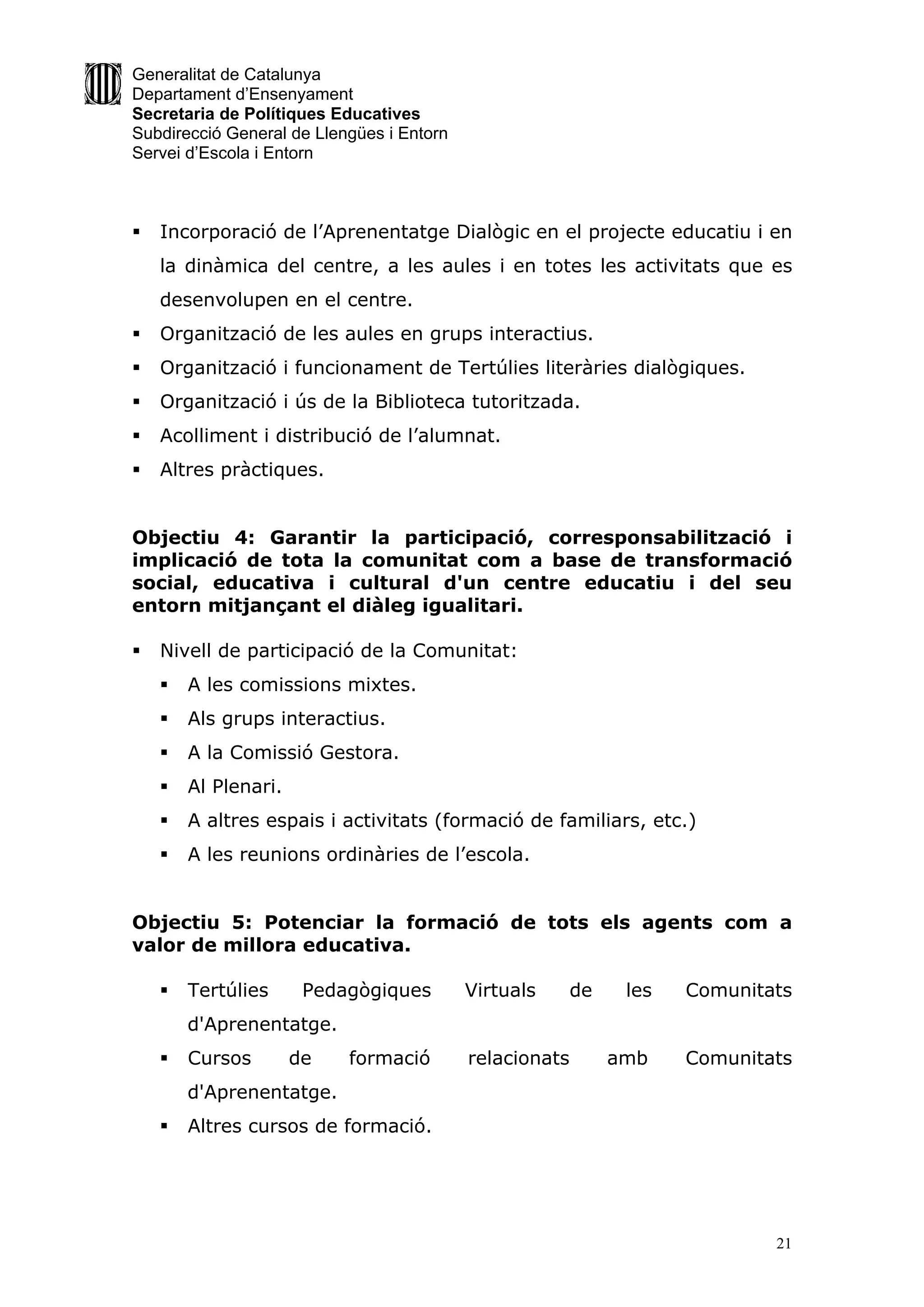 Generalitat de Catalunya
Departament d’Ensenyament
Secretaria de Polítiques Educatives
Subdirecció General de Llengües i Entorn
Servei d’Escola i Entorn



   Incorporació de l’Aprenentatge Dialògic en el projecte educatiu i en
    la dinàmica del centre, a les aules i en totes les activitats que es
    desenvolupen en el centre.
   Organització de les aules en grups interactius.
   Organització i funcionament de Tertúlies literàries dialògiques.
   Organització i ús de la Biblioteca tutoritzada.
   Acolliment i distribució de l’alumnat.
   Altres pràctiques.


Objectiu 4: Garantir la participació, corresponsabilització i
implicació de tota la comunitat com a base de transformació
social, educativa i cultural d'un centre educatiu i del seu
entorn mitjançant el diàleg igualitari.

   Nivell de participació de la Comunitat:
       A les comissions mixtes.
       Als grups interactius.
       A la Comissió Gestora.
       Al Plenari.
       A altres espais i activitats (formació de familiars, etc.)
       A les reunions ordinàries de l’escola.


Objectiu 5: Potenciar la formació de tots els agents com a
valor de millora educativa.

       Tertúlies      Pedagògiques        Virtuals      de    les   Comunitats
        d'Aprenentatge.
       Cursos        de   formació        relacionats        amb    Comunitats
        d'Aprenentatge.
       Altres cursos de formació.




                                                                             21
 