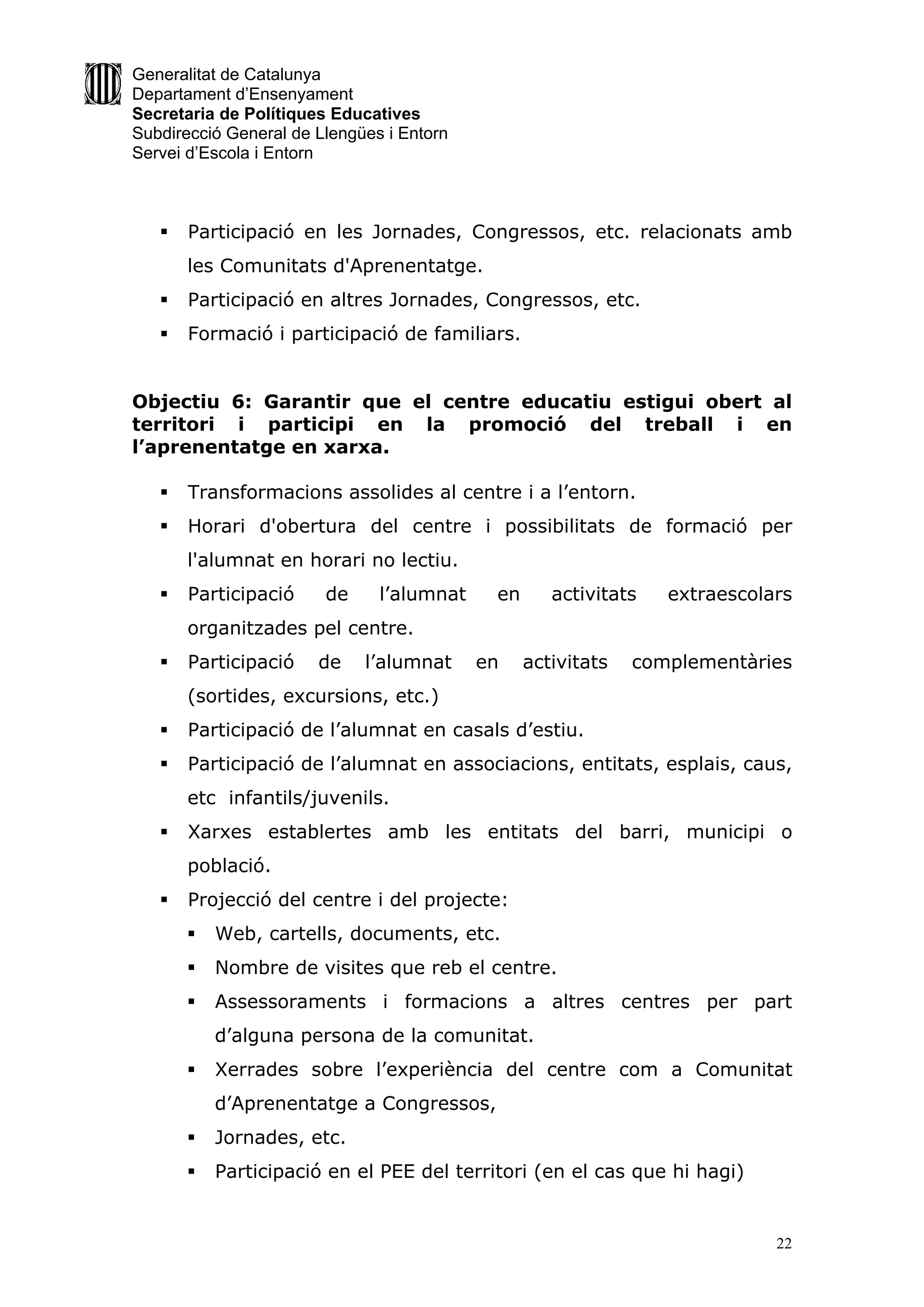 Generalitat de Catalunya
Departament d’Ensenyament
Secretaria de Polítiques Educatives
Subdirecció General de Llengües i Entorn
Servei d’Escola i Entorn



      Participació en les Jornades, Congressos, etc. relacionats amb
       les Comunitats d'Aprenentatge.
      Participació en altres Jornades, Congressos, etc.
      Formació i participació de familiars.


Objectiu 6: Garantir que el centre educatiu estigui obert al
territori i participi en la promoció del treball i en
l’aprenentatge en xarxa.

      Transformacions assolides al centre i a l’entorn.
      Horari d'obertura del centre i possibilitats de formació per
       l'alumnat en horari no lectiu.
      Participació     de     l’alumnat    en      activitats   extraescolars
       organitzades pel centre.
      Participació    de    l’alumnat     en    activitats   complementàries
       (sortides, excursions, etc.)
      Participació de l’alumnat en casals d’estiu.
      Participació de l’alumnat en associacions, entitats, esplais, caus,
       etc infantils/juvenils.
      Xarxes establertes amb les entitats del barri, municipi o
       població.
      Projecció del centre i del projecte:
          Web, cartells, documents, etc.
          Nombre de visites que reb el centre.
          Assessoraments i formacions a altres centres per part
           d’alguna persona de la comunitat.
          Xerrades sobre l’experiència del centre com a Comunitat
           d’Aprenentatge a Congressos,
          Jornades, etc.
          Participació en el PEE del territori (en el cas que hi hagi)


                                                                            22
 