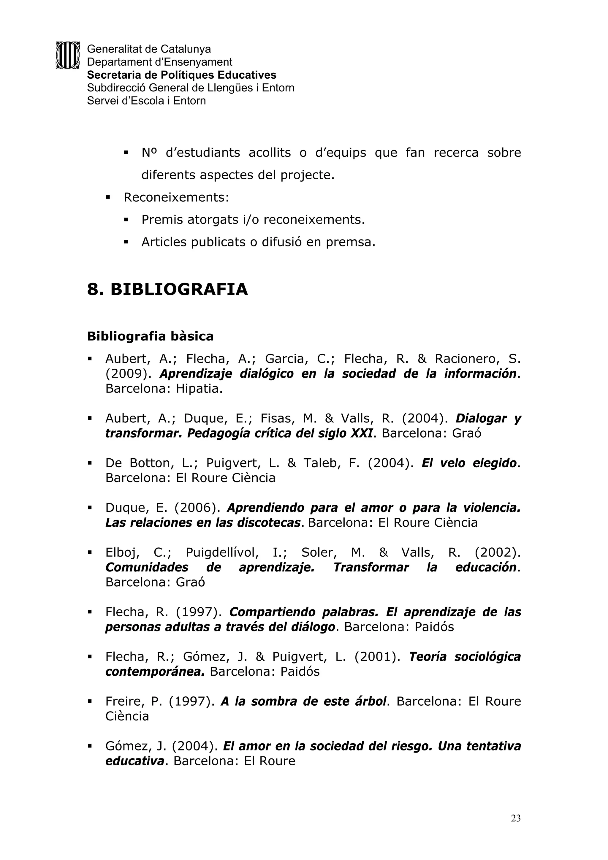 Generalitat de Catalunya
Departament d’Ensenyament
Secretaria de Polítiques Educatives
Subdirecció General de Llengües i Entorn
Servei d’Escola i Entorn



           Nº d’estudiants acollits o d’equips que fan recerca sobre
            diferents aspectes del projecte.
       Reconeixements:
           Premis atorgats i/o reconeixements.
           Articles publicats o difusió en premsa.


8. BIBLIOGRAFIA

Bibliografia bàsica
   Aubert, A.; Flecha, A.; Garcia, C.; Flecha, R. & Racionero, S.
    (2009). Aprendizaje dialógico en la sociedad de la información.
    Barcelona: Hipatia.

   Aubert, A.; Duque, E.; Fisas, M. & Valls, R. (2004). Dialogar y
    transformar. Pedagogía crítica del siglo XXI. Barcelona: Graó

   De Botton, L.; Puigvert, L. & Taleb, F. (2004). El velo elegido.
    Barcelona: El Roure Ciència

   Duque, E. (2006). Aprendiendo para el amor o para la violencia.
    Las relaciones en las discotecas. Barcelona: El Roure Ciència

   Elboj, C.; Puigdellívol, I.; Soler, M. & Valls, R. (2002).
    Comunidades de aprendizaje. Transformar la educación.
    Barcelona: Graó

   Flecha, R. (1997). Compartiendo palabras. El aprendizaje de las
    personas adultas a través del diálogo. Barcelona: Paidós

   Flecha, R.; Gómez, J. & Puigvert, L. (2001). Teoría sociológica
    contemporánea. Barcelona: Paidós

   Freire, P. (1997). A la sombra de este árbol. Barcelona: El Roure
    Ciència

   Gómez, J. (2004). El amor en la sociedad del riesgo. Una tentativa
    educativa. Barcelona: El Roure



                                                                    23
 