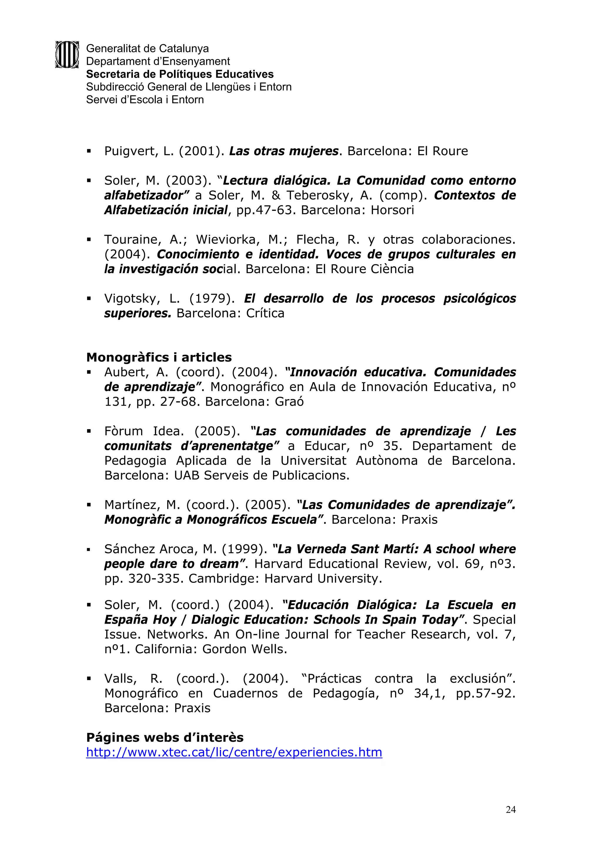Generalitat de Catalunya
Departament d’Ensenyament
Secretaria de Polítiques Educatives
Subdirecció General de Llengües i Entorn
Servei d’Escola i Entorn



   Puigvert, L. (2001). Las otras mujeres. Barcelona: El Roure

   Soler, M. (2003). “Lectura dialógica. La Comunidad como entorno
    alfabetizador” a Soler, M. & Teberosky, A. (comp). Contextos de
    Alfabetización inicial, pp.47-63. Barcelona: Horsori

   Touraine, A.; Wieviorka, M.; Flecha, R. y otras colaboraciones.
    (2004). Conocimiento e identidad. Voces de grupos culturales en
    la investigación social. Barcelona: El Roure Ciència

   Vigotsky, L. (1979). El desarrollo de los procesos psicológicos
    superiores. Barcelona: Crítica


Monogràfics i articles
 Aubert, A. (coord). (2004). “Innovación educativa. Comunidades
  de aprendizaje”. Monográfico en Aula de Innovación Educativa, nº
  131, pp. 27-68. Barcelona: Graó

   Fòrum Idea. (2005). “Las comunidades de aprendizaje / Les
    comunitats d’aprenentatge” a Educar, nº 35. Departament de
    Pedagogia Aplicada de la Universitat Autònoma de Barcelona.
    Barcelona: UAB Serveis de Publicacions.

   Martínez, M. (coord.). (2005). “Las Comunidades de aprendizaje”.
    Monogràfic a Monográficos Escuela”. Barcelona: Praxis

   Sánchez Aroca, M. (1999). “La Verneda Sant Martí: A school where
    people dare to dream”. Harvard Educational Review, vol. 69, nº3.
    pp. 320-335. Cambridge: Harvard University.

   Soler, M. (coord.) (2004). “Educación Dialógica: La Escuela en
    España Hoy / Dialogic Education: Schools In Spain Today”. Special
    Issue. Networks. An On-line Journal for Teacher Research, vol. 7,
    nº1. California: Gordon Wells.

   Valls, R. (coord.). (2004). “Prácticas contra la exclusión”.
    Monográfico en Cuadernos de Pedagogía, nº 34,1, pp.57-92.
    Barcelona: Praxis

Págines webs d’interès
http://www.xtec.cat/lic/centre/experiencies.htm



                                                                   24
 
