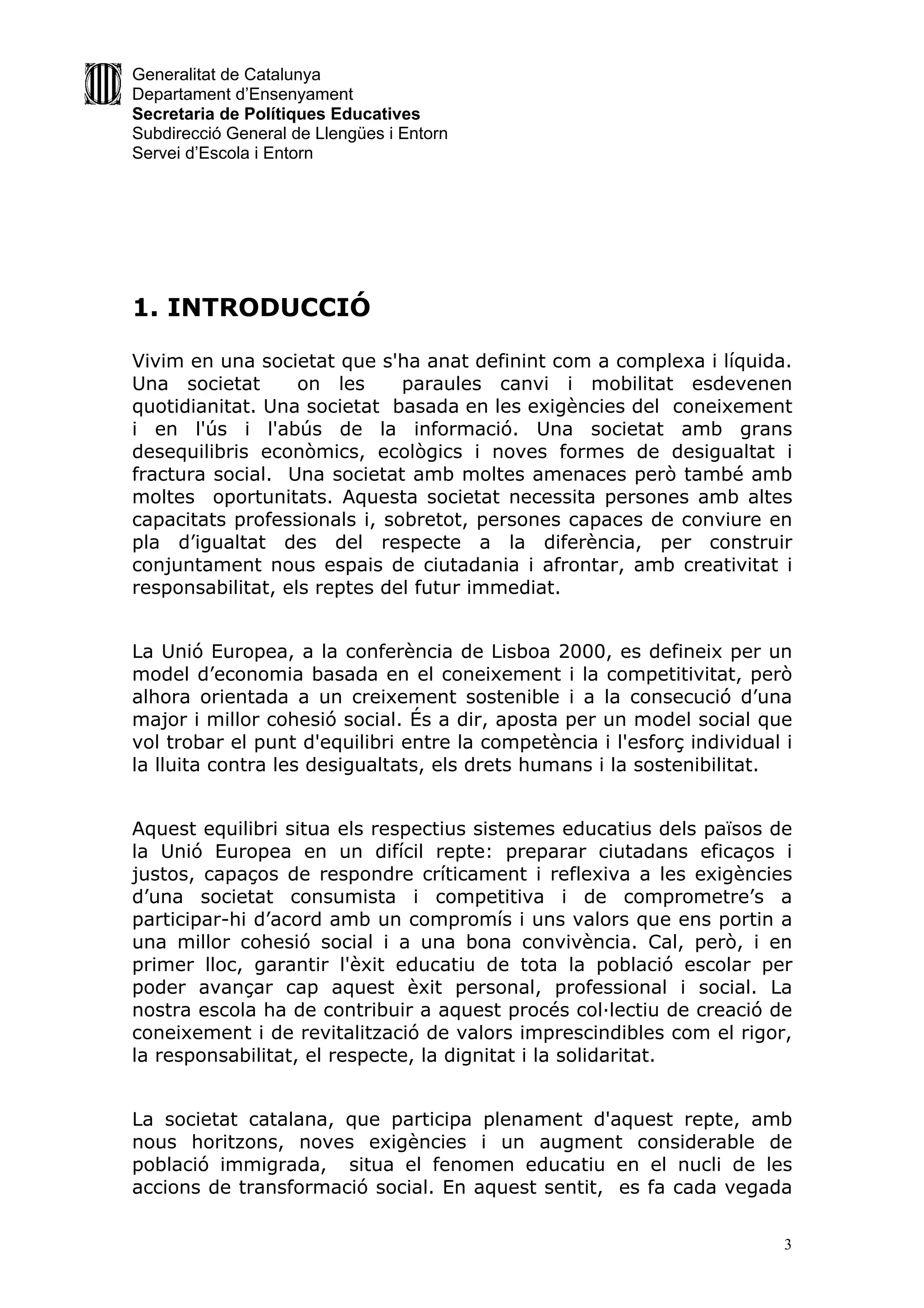 Generalitat de Catalunya
Departament d’Ensenyament
Secretaria de Polítiques Educatives
Subdirecció General de Llengües i Entorn
Servei d’Escola i Entorn




1. INTRODUCCIÓ

Vivim en una societat que s'ha anat definint com a complexa i líquida.
Una societat       on les     paraules canvi i mobilitat esdevenen
quotidianitat. Una societat basada en les exigències del coneixement
i en l'ús i l'abús de la informació. Una societat amb grans
desequilibris econòmics, ecològics i noves formes de desigualtat i
fractura social. Una societat amb moltes amenaces però també amb
moltes oportunitats. Aquesta societat necessita persones amb altes
capacitats professionals i, sobretot, persones capaces de conviure en
pla d’igualtat des del respecte a la diferència, per construir
conjuntament nous espais de ciutadania i afrontar, amb creativitat i
responsabilitat, els reptes del futur immediat.


La Unió Europea, a la conferència de Lisboa 2000, es defineix per un
model d’economia basada en el coneixement i la competitivitat, però
alhora orientada a un creixement sostenible i a la consecució d’una
major i millor cohesió social. És a dir, aposta per un model social que
vol trobar el punt d'equilibri entre la competència i l'esforç individual i
la lluita contra les desigualtats, els drets humans i la sostenibilitat.


Aquest equilibri situa els respectius sistemes educatius dels països de
la Unió Europea en un difícil repte: preparar ciutadans eficaços i
justos, capaços de respondre críticament i reflexiva a les exigències
d’una societat consumista i competitiva i de comprometre’s a
participar-hi d’acord amb un compromís i uns valors que ens portin a
una millor cohesió social i a una bona convivència. Cal, però, i en
primer lloc, garantir l'èxit educatiu de tota la població escolar per
poder avançar cap aquest èxit personal, professional i social. La
nostra escola ha de contribuir a aquest procés col·lectiu de creació de
coneixement i de revitalització de valors imprescindibles com el rigor,
la responsabilitat, el respecte, la dignitat i la solidaritat.


La societat catalana, que participa plenament d'aquest repte, amb
nous horitzons, noves exigències i un augment considerable de
població immigrada, situa el fenomen educatiu en el nucli de les
accions de transformació social. En aquest sentit, es fa cada vegada

                                                                          3
 