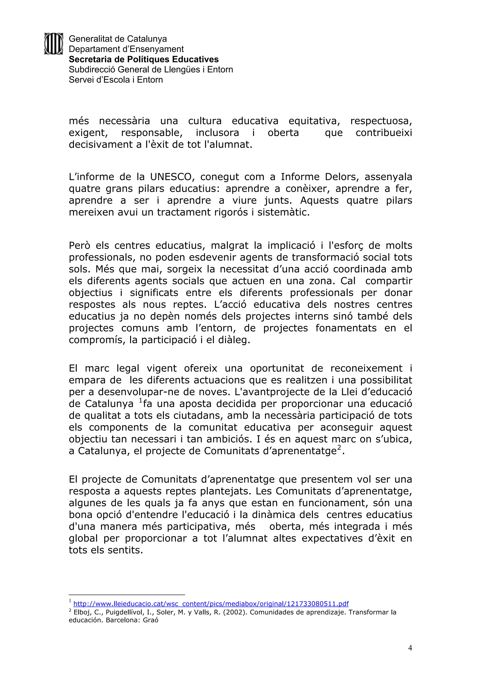 Generalitat de Catalunya
Departament d’Ensenyament
Secretaria de Polítiques Educatives
Subdirecció General de Llengües i Entorn
Servei d’Escola i Entorn



més necessària una cultura educativa equitativa, respectuosa,
exigent, responsable, inclusora i oberta     que contribueixi
decisivament a l'èxit de tot l'alumnat.


L’informe de la UNESCO, conegut com a Informe Delors, assenyala
quatre grans pilars educatius: aprendre a conèixer, aprendre a fer,
aprendre a ser i aprendre a viure junts. Aquests quatre pilars
mereixen avui un tractament rigorós i sistemàtic.


Però els centres educatius, malgrat la implicació i l'esforç de molts
professionals, no poden esdevenir agents de transformació social tots
sols. Més que mai, sorgeix la necessitat d’una acció coordinada amb
els diferents agents socials que actuen en una zona. Cal compartir
objectius i significats entre els diferents professionals per donar
respostes als nous reptes. L’acció educativa dels nostres centres
educatius ja no depèn només dels projectes interns sinó també dels
projectes comuns amb l’entorn, de projectes fonamentats en el
compromís, la participació i el diàleg.

El marc legal vigent ofereix una oportunitat de reconeixement i
empara de les diferents actuacions que es realitzen i una possibilitat
per a desenvolupar-ne de noves. L'avantprojecte de la Llei d’educació
de Catalunya 1 fa una aposta decidida per proporcionar una educació
de qualitat a tots els ciutadans, amb la necessària participació de tots
els components de la comunitat educativa per aconseguir aquest
objectiu tan necessari i tan ambiciós. I és en aquest marc on s’ubica,
a Catalunya, el projecte de Comunitats d’aprenentatge 2 .

El projecte de Comunitats d’aprenentatge que presentem vol ser una
resposta a aquests reptes plantejats. Les Comunitats d’aprenentatge,
algunes de les quals ja fa anys que estan en funcionament, són una
bona opció d'entendre l'educació i la dinàmica dels centres educatius
d'una manera més participativa, més oberta, més integrada i més
global per proporcionar a tot l’alumnat altes expectatives d’èxit en
tots els sentits.




1
 http://www.lleieducacio.cat/wsc_content/pics/mediabox/original/121733080511.pdf
2
 Elboj, C., Puigdellívol, I., Soler, M. y Valls, R. (2002). Comunidades de aprendizaje. Transformar la
educación. Barcelona: Graó



                                                                                                         4
 