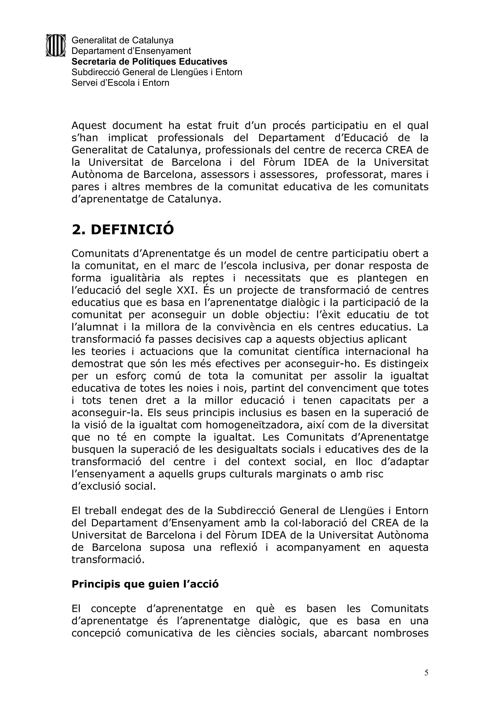 Generalitat de Catalunya
Departament d’Ensenyament
Secretaria de Polítiques Educatives
Subdirecció General de Llengües i Entorn
Servei d’Escola i Entorn



Aquest document ha estat fruit d’un procés participatiu en el qual
s’han implicat professionals del Departament d’Educació de la
Generalitat de Catalunya, professionals del centre de recerca CREA de
la Universitat de Barcelona i del Fòrum IDEA de la Universitat
Autònoma de Barcelona, assessors i assessores, professorat, mares i
pares i altres membres de la comunitat educativa de les comunitats
d’aprenentatge de Catalunya.


2. DEFINICIÓ
Comunitats d’Aprenentatge és un model de centre participatiu obert a
la comunitat, en el marc de l’escola inclusiva, per donar resposta de
forma igualitària als reptes i necessitats que es plantegen en
l’educació del segle XXI. És un projecte de transformació de centres
educatius que es basa en l’aprenentatge dialògic i la participació de la
comunitat per aconseguir un doble objectiu: l’èxit educatiu de tot
l’alumnat i la millora de la convivència en els centres educatius. La
transformació fa passes decisives cap a aquests objectius aplicant
les teories i actuacions que la comunitat científica internacional ha
demostrat que són les més efectives per aconseguir-ho. Es distingeix
per un esforç comú de tota la comunitat per assolir la igualtat
educativa de totes les noies i nois, partint del convenciment que totes
i tots tenen dret a la millor educació i tenen capacitats per a
aconseguir-la. Els seus principis inclusius es basen en la superació de
la visió de la igualtat com homogeneïtzadora, així com de la diversitat
que no té en compte la igualtat. Les Comunitats d’Aprenentatge
busquen la superació de les desigualtats socials i educatives des de la
transformació del centre i del context social, en lloc d’adaptar
l’ensenyament a aquells grups culturals marginats o amb risc
d’exclusió social.

El treball endegat des de la Subdirecció General de Llengües i Entorn
del Departament d’Ensenyament amb la col·laboració del CREA de la
Universitat de Barcelona i del Fòrum IDEA de la Universitat Autònoma
de Barcelona suposa una reflexió i acompanyament en aquesta
transformació.

Principis que guien l’acció

El concepte d’aprenentatge en què es basen les Comunitats
d’aprenentatge és l’aprenentatge dialògic, que es basa en una
concepció comunicativa de les ciències socials, abarcant nombroses


                                                                       5
 