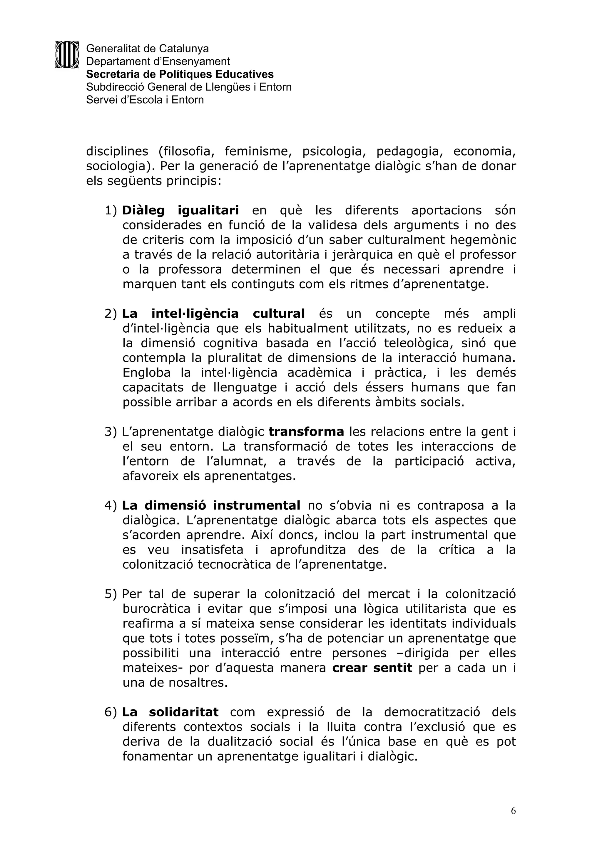 Generalitat de Catalunya
Departament d’Ensenyament
Secretaria de Polítiques Educatives
Subdirecció General de Llengües i Entorn
Servei d’Escola i Entorn



disciplines (filosofia, feminisme, psicologia, pedagogia, economia,
sociologia). Per la generació de l’aprenentatge dialògic s’han de donar
els següents principis:

   1) Diàleg igualitari en què les diferents aportacions són
      considerades en funció de la validesa dels arguments i no des
      de criteris com la imposició d’un saber culturalment hegemònic
      a través de la relació autoritària i jeràrquica en què el professor
      o la professora determinen el que és necessari aprendre i
      marquen tant els continguts com els ritmes d’aprenentatge.

   2) La intel·ligència cultural és un concepte més ampli
      d’intel·ligència que els habitualment utilitzats, no es redueix a
      la dimensió cognitiva basada en l’acció teleològica, sinó que
      contempla la pluralitat de dimensions de la interacció humana.
      Engloba la intel·ligència acadèmica i pràctica, i les demés
      capacitats de llenguatge i acció dels éssers humans que fan
      possible arribar a acords en els diferents àmbits socials.

   3) L’aprenentatge dialògic transforma les relacions entre la gent i
      el seu entorn. La transformació de totes les interaccions de
      l’entorn de l’alumnat, a través de la participació activa,
      afavoreix els aprenentatges.

   4) La dimensió instrumental no s’obvia ni es contraposa a la
      dialògica. L’aprenentatge dialògic abarca tots els aspectes que
      s’acorden aprendre. Així doncs, inclou la part instrumental que
      es veu insatisfeta i aprofunditza des de la crítica a la
      colonització tecnocràtica de l’aprenentatge.

   5) Per tal de superar la colonització del mercat i la colonització
      burocràtica i evitar que s’imposi una lògica utilitarista que es
      reafirma a sí mateixa sense considerar les identitats individuals
      que tots i totes posseïm, s’ha de potenciar un aprenentatge que
      possibiliti una interacció entre persones –dirigida per elles
      mateixes- por d’aquesta manera crear sentit per a cada un i
      una de nosaltres.

   6) La solidaritat com expressió de la democratització dels
      diferents contextos socials i la lluita contra l’exclusió que es
      deriva de la dualització social és l’única base en què es pot
      fonamentar un aprenentatge igualitari i dialògic.



                                                                        6
 