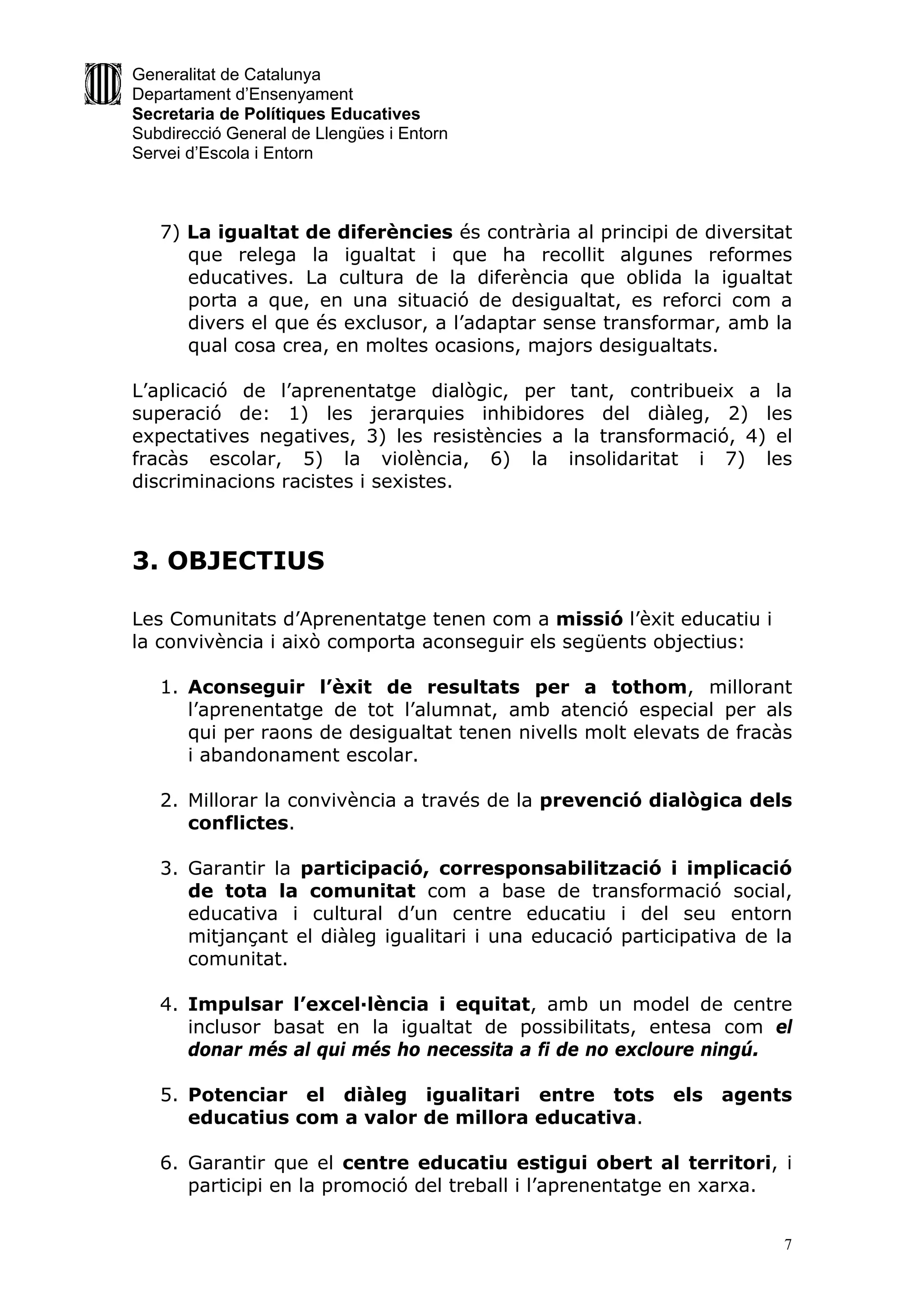 Generalitat de Catalunya
Departament d’Ensenyament
Secretaria de Polítiques Educatives
Subdirecció General de Llengües i Entorn
Servei d’Escola i Entorn



   7) La igualtat de diferències és contrària al principi de diversitat
      que relega la igualtat i que ha recollit algunes reformes
      educatives. La cultura de la diferència que oblida la igualtat
      porta a que, en una situació de desigualtat, es reforci com a
      divers el que és exclusor, a l’adaptar sense transformar, amb la
      qual cosa crea, en moltes ocasions, majors desigualtats.

L’aplicació de l’aprenentatge dialògic, per tant, contribueix a la
superació de: 1) les jerarquies inhibidores del diàleg, 2) les
expectatives negatives, 3) les resistències a la transformació, 4) el
fracàs escolar, 5) la violència, 6) la insolidaritat i 7) les
discriminacions racistes i sexistes.



3. OBJECTIUS

Les Comunitats d’Aprenentatge tenen com a missió l’èxit educatiu i
la convivència i això comporta aconseguir els següents objectius:

   1. Aconseguir l’èxit de resultats per a tothom, millorant
      l’aprenentatge de tot l’alumnat, amb atenció especial per als
      qui per raons de desigualtat tenen nivells molt elevats de fracàs
      i abandonament escolar.

   2. Millorar la convivència a través de la prevenció dialògica dels
      conflictes.

   3. Garantir la participació, corresponsabilització i implicació
      de tota la comunitat com a base de transformació social,
      educativa i cultural d’un centre educatiu i del seu entorn
      mitjançant el diàleg igualitari i una educació participativa de la
      comunitat.

   4. Impulsar l’excel·lència i equitat, amb un model de centre
      inclusor basat en la igualtat de possibilitats, entesa com el
      donar més al qui més ho necessita a fi de no excloure ningú.

   5. Potenciar el diàleg igualitari entre tots           els   agents
      educatius com a valor de millora educativa.

   6. Garantir que el centre educatiu estigui obert al territori, i
      participi en la promoció del treball i l’aprenentatge en xarxa.


                                                                       7
 