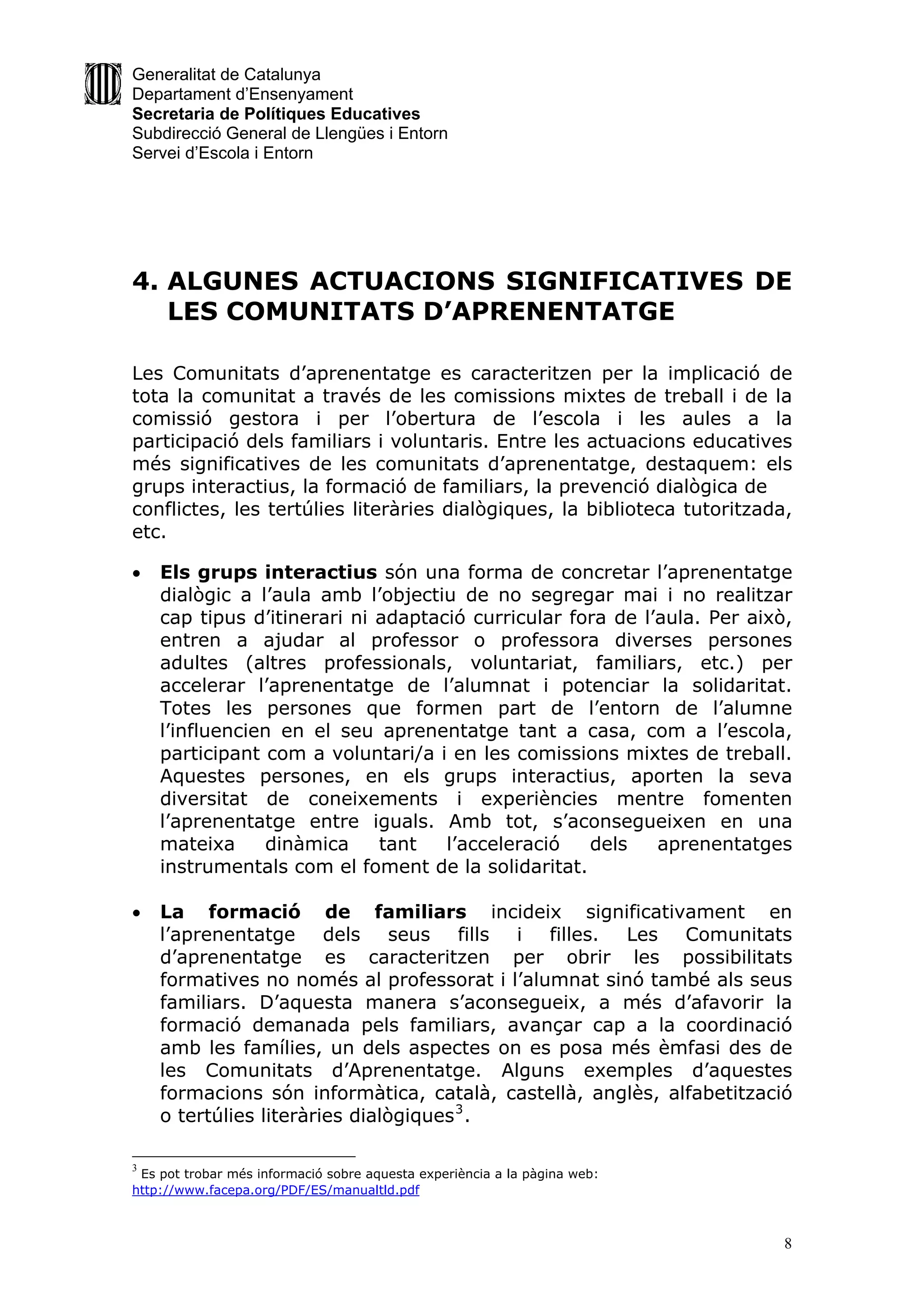 Generalitat de Catalunya
Departament d’Ensenyament
Secretaria de Polítiques Educatives
Subdirecció General de Llengües i Entorn
Servei d’Escola i Entorn




4. ALGUNES ACTUACIONS SIGNIFICATIVES DE
   LES COMUNITATS D’APRENENTATGE

Les Comunitats d’aprenentatge es caracteritzen per la implicació de
tota la comunitat a través de les comissions mixtes de treball i de la
comissió gestora i per l’obertura de l’escola i les aules a la
participació dels familiars i voluntaris. Entre les actuacions educatives
més significatives de les comunitats d’aprenentatge, destaquem: els
grups interactius, la formació de familiars, la prevenció dialògica de
conflictes, les tertúlies literàries dialògiques, la biblioteca tutoritzada,
etc.

   Els grups interactius són una forma de concretar l’aprenentatge
    dialògic a l’aula amb l’objectiu de no segregar mai i no realitzar
    cap tipus d’itinerari ni adaptació curricular fora de l’aula. Per això,
    entren a ajudar al professor o professora diverses persones
    adultes (altres professionals, voluntariat, familiars, etc.) per
    accelerar l’aprenentatge de l’alumnat i potenciar la solidaritat.
    Totes les persones que formen part de l’entorn de l’alumne
    l’influencien en el seu aprenentatge tant a casa, com a l’escola,
    participant com a voluntari/a i en les comissions mixtes de treball.
    Aquestes persones, en els grups interactius, aporten la seva
    diversitat de coneixements i experiències mentre fomenten
    l’aprenentatge entre iguals. Amb tot, s’aconsegueixen en una
    mateixa     dinàmica     tant   l’acceleració   dels    aprenentatges
    instrumentals com el foment de la solidaritat.

   La formació de familiars incideix significativament en
    l’aprenentatge dels seus fills i filles. Les Comunitats
    d’aprenentatge es caracteritzen per obrir les possibilitats
    formatives no només al professorat i l’alumnat sinó també als seus
    familiars. D’aquesta manera s’aconsegueix, a més d’afavorir la
    formació demanada pels familiars, avançar cap a la coordinació
    amb les famílies, un dels aspectes on es posa més èmfasi des de
    les Comunitats d’Aprenentatge. Alguns exemples d’aquestes
    formacions són informàtica, català, castellà, anglès, alfabetització
    o tertúlies literàries dialògiques 3 .

3
 Es pot trobar més informació sobre aquesta experiència a la pàgina web:
http://www.facepa.org/PDF/ES/manualtld.pdf



                                                                           8
 