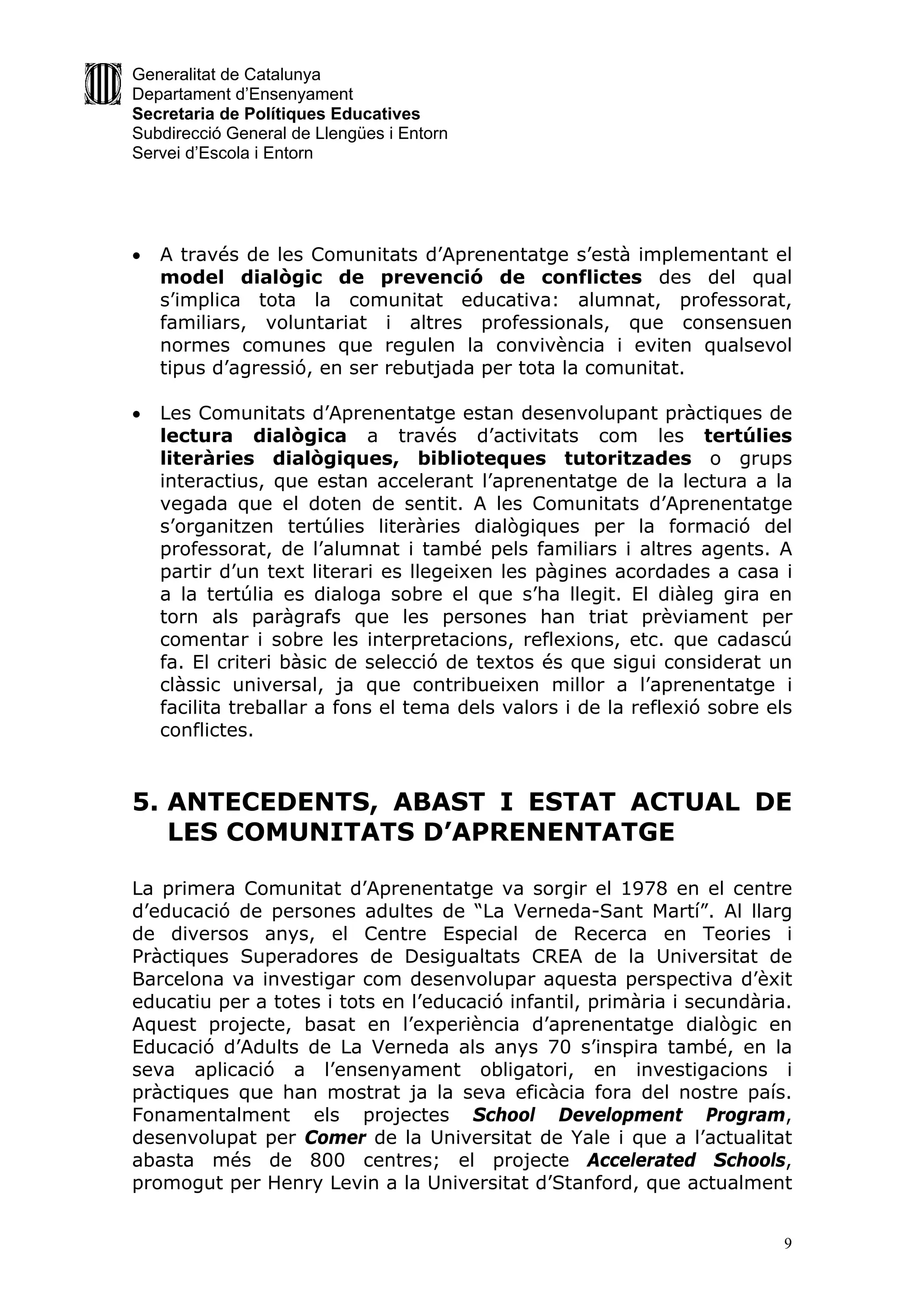 Generalitat de Catalunya
Departament d’Ensenyament
Secretaria de Polítiques Educatives
Subdirecció General de Llengües i Entorn
Servei d’Escola i Entorn




   A través de les Comunitats d’Aprenentatge s’està implementant el
    model dialògic de prevenció de conflictes des del qual
    s’implica tota la comunitat educativa: alumnat, professorat,
    familiars, voluntariat i altres professionals, que consensuen
    normes comunes que regulen la convivència i eviten qualsevol
    tipus d’agressió, en ser rebutjada per tota la comunitat.

   Les Comunitats d’Aprenentatge estan desenvolupant pràctiques de
    lectura dialògica a través d’activitats com les tertúlies
    literàries dialògiques, biblioteques tutoritzades o grups
    interactius, que estan accelerant l’aprenentatge de la lectura a la
    vegada que el doten de sentit. A les Comunitats d’Aprenentatge
    s’organitzen tertúlies literàries dialògiques per la formació del
    professorat, de l’alumnat i també pels familiars i altres agents. A
    partir d’un text literari es llegeixen les pàgines acordades a casa i
    a la tertúlia es dialoga sobre el que s’ha llegit. El diàleg gira en
    torn als paràgrafs que les persones han triat prèviament per
    comentar i sobre les interpretacions, reflexions, etc. que cadascú
    fa. El criteri bàsic de selecció de textos és que sigui considerat un
    clàssic universal, ja que contribueixen millor a l’aprenentatge i
    facilita treballar a fons el tema dels valors i de la reflexió sobre els
    conflictes.


5. ANTECEDENTS, ABAST I ESTAT ACTUAL DE
   LES COMUNITATS D’APRENENTATGE

La primera Comunitat d’Aprenentatge va sorgir el 1978 en el centre
d’educació de persones adultes de “La Verneda-Sant Martí”. Al llarg
de diversos anys, el Centre Especial de Recerca en Teories i
Pràctiques Superadores de Desigualtats CREA de la Universitat de
Barcelona va investigar com desenvolupar aquesta perspectiva d’èxit
educatiu per a totes i tots en l’educació infantil, primària i secundària.
Aquest projecte, basat en l’experiència d’aprenentatge dialògic en
Educació d’Adults de La Verneda als anys 70 s’inspira també, en la
seva aplicació a l’ensenyament obligatori, en investigacions i
pràctiques que han mostrat ja la seva eficàcia fora del nostre país.
Fonamentalment els projectes School Development Program,
desenvolupat per Comer de la Universitat de Yale i que a l’actualitat
abasta més de 800 centres; el projecte Accelerated Schools,
promogut per Henry Levin a la Universitat d’Stanford, que actualment


                                                                           9
 