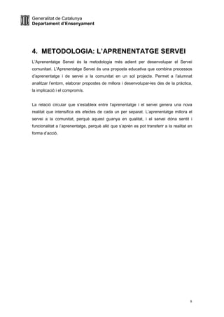 Generalitat de Catalunya
Departament d’Ensenyament
8
4. METODOLOGIA: L’APRENENTATGE SERVEI
L’Aprenentatge Servei és la metodologia més adient per desenvolupar el Servei
comunitari. L’Aprenentatge Servei és una proposta educativa que combina processos
d’aprenentatge i de servei a la comunitat en un sol projecte. Permet a l’alumnat
analitzar l’entorn, elaborar propostes de millora i desenvolupar-les des de la pràctica,
la implicació i el compromís.
La relació circular que s’estableix entre l’aprenentatge i el servei genera una nova
realitat que intensifica els efectes de cada un per separat. L’aprenentatge millora el
servei a la comunitat, perquè aquest guanya en qualitat, i el servei dóna sentit i
funcionalitat a l’aprenentatge, perquè allò que s’aprèn es pot transferir a la realitat en
forma d’acció.
 