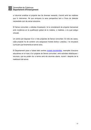 Generalitat de Catalunya
Departament d’Ensenyament
10
a l’alumnat analitzar el projecte des de diverses vessants, d’acord amb les matèries
que hi intervenen, fet que enriqueix la seva perspectiva tant a l’hora de detectar
necessitats com de cercar solucions.
El Servei comunitari, a efectes d’avaluació, té la consideració de projecte transversal
amb incidència en la qualificació global de la matèria, o matèries, a la qual estigui
vinculat.
Un centre pot disposar d’un o més projectes de Servei comunitari. En tots els casos,
cada projecte ha de contenir una assignació horària lectiva i pràctica, i la vinculació
curricular que fonamenta el servei actiu.
El Departament posa a l’abast dels centres models transferibles, exemples d’accions
educatives en el marc d’un projecte de Servei comunitari, amb activitats didàctiques i
recursos, que es poden dur a terme amb els alumnes abans, durant i després de la
realització del servei.
 