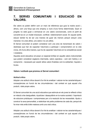 Generalitat de Catalunya
Departament d’Ensenyament
13
7. SERVEI COMUNITARI I EDUCACIÓ EN
VALORS.
Els valors es poden definir com un marc de referència que guia la nostra acció i,
alhora, com una força que ens empeny a viure d’una forma determinada. Quan el
progrés no està guiat o emmarcat en uns valors convivencials, corre el perill de
convertir-se en un model d’exclusió, conflicte i deteriorament social. En aquest sentit,
educar també ha de ser una manera de guiar els menors perquè cerquin unes
maneres i no unes altres, uns valors i no uns altres.
El Servei comunitari el podem considerar com una eina de transmissió de valors i
destreses que han de capacitar l’alumne/a a participar i comprometre’s en la vida
cívica, dit d’una altra manera, que ha de capacitar l’alumne/a en la competència social
i ciutadana.
Aquesta acció educativa vol posar un especial èmfasi en aquells valors instrumentals
que podem considerar esglaons intermedis, valors operatius - com són l’esforç o el
compromís - necessaris per assolir altres valors finalistes com la solidaritat, l’equitat o
la pau.
Valors i actituds que promou el Servei comunitari:
Actitud crítica
Adoptar una actitud crítica davant d'un fet és analitzar i valorar-ne les característiques i
conseqüències en funció de les circumstàncies i del context en què aquest s'ha
produït, i dels propis valors.
El Servei comunitari és una acció educativa que estimula en els joves la reflexió crítica
en relació a les desigualtats, injustícies i desequilibris en la nostra societat; i l’aportació
de solucions pràctiques i compromeses per a la resolució de les necessitats. Ajuda a
construir la seva personalitat, a relativitzar els petits problemes de cada dia, perquè els
fa mirar més enllà d’ells mateixos amb una visió critica.
Adoptar una actitud crítica davant d'un fet és analitzar i valorar-ne les característiques i
conseqüències en funció de les circumstàncies i del context en què aquest s'ha
produït, i dels propis valors.
 