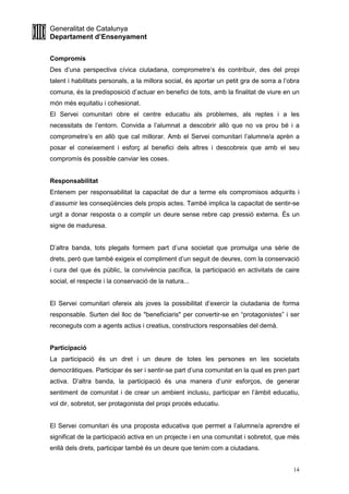 Generalitat de Catalunya
Departament d’Ensenyament
14
Compromís
Des d’una perspectiva cívica ciutadana, comprometre’s és contribuir, des del propi
talent i habilitats personals, a la millora social, és aportar un petit gra de sorra a l’obra
comuna, és la predisposició d’actuar en benefici de tots, amb la finalitat de viure en un
món més equitatiu i cohesionat.
El Servei comunitari obre el centre educatiu als problemes, als reptes i a les
necessitats de l’entorn. Convida a l’alumnat a descobrir allò que no va prou bé i a
comprometre’s en allò que cal millorar. Amb el Servei comunitari l’alumne/a aprèn a
posar el coneixement i esforç al benefici dels altres i descobreix que amb el seu
compromís és possible canviar les coses.
Responsabilitat
Entenem per responsabilitat la capacitat de dur a terme els compromisos adquirits i
d’assumir les conseqüències dels propis actes. També implica la capacitat de sentir-se
urgit a donar resposta o a complir un deure sense rebre cap pressió externa. És un
signe de maduresa.
D’altra banda, tots plegats formem part d’una societat que promulga una sèrie de
drets, però que també exigeix el compliment d’un seguit de deures, com la conservació
i cura del que és públic, la convivència pacífica, la participació en activitats de caire
social, el respecte i la conservació de la natura...
El Servei comunitari ofereix als joves la possibilitat d’exercir la ciutadania de forma
responsable. Surten del lloc de "beneficiaris" per convertir-se en “protagonistes” i ser
reconeguts com a agents actius i creatius, constructors responsables del demà.
Participació
La participació és un dret i un deure de totes les persones en les societats
democràtiques. Participar és ser i sentir-se part d’una comunitat en la qual es pren part
activa. D’altra banda, la participació és una manera d’unir esforços, de generar
sentiment de comunitat i de crear un ambient inclusiu, participar en l’àmbit educatiu,
vol dir, sobretot, ser protagonista del propi procés educatiu.
El Servei comunitari és una proposta educativa que permet a l’alumne/a aprendre el
significat de la participació activa en un projecte i en una comunitat i sobretot, que més
enllà dels drets, participar també és un deure que tenim com a ciutadans.
 