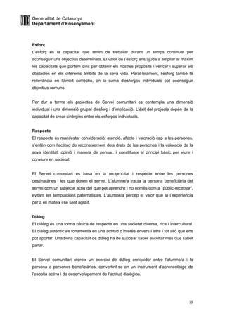 Generalitat de Catalunya
Departament d’Ensenyament
15
Esforç
L’esforç és la capacitat que tenim de treballar durant un temps continuat per
aconseguir uns objectius determinats. El valor de l’esforç ens ajuda a ampliar al màxim
les capacitats que portem dins per obtenir els nostres propòsits i vèncer i superar els
obstacles en els diferents àmbits de la seva vida. Paral·lelament, l’esforç també té
rellevància en l’àmbit col·lectiu, on la suma d’esforços individuals pot aconseguir
objectius comuns.
Per dur a terme els projectes de Servei comunitari es contempla una dimensió
individual i una dimensió grupal d'esforç i d’implicació. L’èxit del projecte depèn de la
capacitat de crear sinèrgies entre els esforços individuals.
Respecte
El respecte és manifestar consideració, atenció, afecte i valoració cap a les persones,
s’entén com l’actitud de reconeixement dels drets de les persones i la valoració de la
seva identitat, opinió i manera de pensar, i constitueix el principi bàsic per viure i
conviure en societat.
El Servei comunitari es basa en la reciprocitat i respecte entre les persones
destinatàries i les que donen el servei. L’alumne/a tracta la persona beneficiària del
servei com un subjecte actiu del que pot aprendre i no només com a "públic-receptor",
evitant les temptacions paternalistes. L’alumne/a percep el valor que té l’experiència
per a ell mateix i se sent agraït.
Diàleg
El diàleg és una forma bàsica de respecte en una societat diversa, rica i intercultural.
El diàleg autèntic es fonamenta en una actitud d’interès envers l’altre i tot allò que ens
pot aportar. Una bona capacitat de diàleg ha de suposar saber escoltar més que saber
parlar.
El Servei comunitari ofereix un exercici de diàleg enriquidor entre l’alumne/a i la
persona o persones beneficiàries, convertint-se en un instrument d’aprenentatge de
l’escolta activa i de desenvolupament de l’actitud dialògica.
 