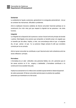 Generalitat de Catalunya
Departament d’Ensenyament
16
Solidaritat
La solidaritat és l’ajuda a persones, generalment no conegudes personalment, de qui
es coneixen les mancances, dificultats o problemes.
Amb la realització d’accions soldàries de Servei comunitari l’alumnat participa en la
construcció d’un món més just que respecti la dignitat de les persones i els drets
humans.
Integritat
La integritat és la disposició de la persona a actuar d’acord amb els principis de bondat
i justícia. Està lligada a les accions que comporten un benefici propi a la vegada que
un benefici per als altres. Implica, a més, una concordança entre el que el subjecte
diu, el que pensa i el que fa. La persona íntegra sempre fa allò que considera
correcte per la via correcta.
Amb el servei comunitari es contribueix a què l’alumnat actuï amb coherència amb les
seves reflexions i principis.
Honradesa
L’honradesa és un valor atribuïble a les persones fiables, és a dir, persones que en
les seves accions no hi ha engany o deslleialtat. L’honradesa contribueix a la
construcció d’una societat més justa.
Implicar-se activament en la millora de la societat suposa també el desenvolupament
de valors personals. El Servei comunitari permet posar en pràctica les qualitats
personals que reverteixen en el bé social.
 