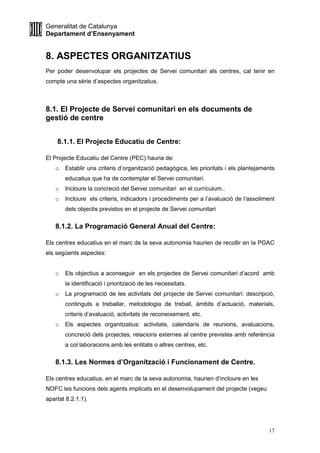 Generalitat de Catalunya
Departament d’Ensenyament
17
8. ASPECTES ORGANITZATIUS
Per poder desenvolupar els projectes de Servei comunitari als centres, cal tenir en
compte una sèrie d’aspectes organitzatius.
8.1. El Projecte de Servei comunitari en els documents de
gestió de centre
8.1.1. El Projecte Educatiu de Centre:
El Projecte Educatiu del Centre (PEC) hauria de:
o Establir uns criteris d’organització pedagògica, les prioritats i els plantejaments
educatius que ha de contemplar el Servei comunitari.
o Incloure la concreció del Servei comunitari en el currículum..
o Incloure els criteris, indicadors i procediments per a l’avaluació de l’assoliment
dels objectis previstos en el projecte de Servei comunitari
8.1.2. La Programació General Anual del Centre:
Els centres educatius en el marc de la seva autonomia haurien de recollir en la PGAC
els següents aspectes:
o Els objectius a aconseguir en els projectes de Servei comunitari d’acord amb
la identificació i priorització de les necessitats.
o La programació de les activitats del projecte de Servei comunitari: descripció,
continguts a treballar, metodologia de treball, àmbits d’actuació, materials,
criteris d’avaluació, activitats de reconeixement, etc.
o Els aspectes organitzatius: activitats, calendaris de reunions, avaluacions,
concreció dels projectes, relacions externes al centre previstes amb referència
a col·laboracions amb les entitats o altres centres, etc.
8.1.3. Les Normes d’Organització i Funcionament de Centre.
Els centres educatius, en el marc de la seva autonomia, haurien d’incloure en les
NOFC les funcions dels agents implicats en el desenvolupament del projecte (vegeu
apartat 8.2.1.1).
 