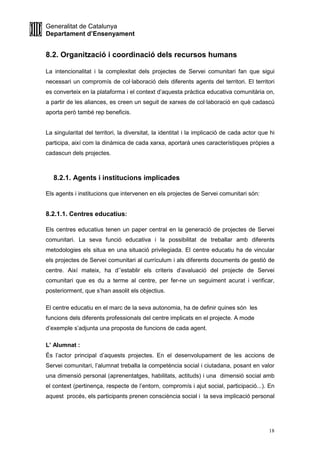 Generalitat de Catalunya
Departament d’Ensenyament
18
8.2. Organització i coordinació dels recursos humans
La intencionalitat i la complexitat dels projectes de Servei comunitari fan que sigui
necessari un compromís de col·laboració dels diferents agents del territori. El territori
es converteix en la plataforma i el context d’aquesta pràctica educativa comunitària on,
a partir de les aliances, es creen un seguit de xarxes de col·laboració en què cadascú
aporta però també rep beneficis.
La singularitat del territori, la diversitat, la identitat i la implicació de cada actor que hi
participa, així com la dinàmica de cada xarxa, aportarà unes característiques pròpies a
cadascun dels projectes.
8.2.1. Agents i institucions implicades
Els agents i institucions que intervenen en els projectes de Servei comunitari són:
8.2.1.1. Centres educatius:
Els centres educatius tenen un paper central en la generació de projectes de Servei
comunitari. La seva funció educativa i la possibilitat de treballar amb diferents
metodologies els situa en una situació privilegiada. El centre educatiu ha de vincular
els projectes de Servei comunitari al currículum i als diferents documents de gestió de
centre. Així mateix, ha d’’establir els criteris d’avaluació del projecte de Servei
comunitari que es du a terme al centre, per fer-ne un seguiment acurat i verificar,
posteriorment, que s’han assolit els objectius.
El centre educatiu en el marc de la seva autonomia, ha de definir quines són les
funcions dels diferents professionals del centre implicats en el projecte. A mode
d’exemple s’adjunta una proposta de funcions de cada agent.
L’ Alumnat :
És l’actor principal d’aquests projectes. En el desenvolupament de les accions de
Servei comunitari, l’alumnat treballa la competència social i ciutadana, posant en valor
una dimensió personal (aprenentatges, habilitats, actituds) i una dimensió social amb
el context (pertinença, respecte de l’entorn, compromís i ajut social, participació...). En
aquest procés, els participants prenen consciència social i la seva implicació personal
 