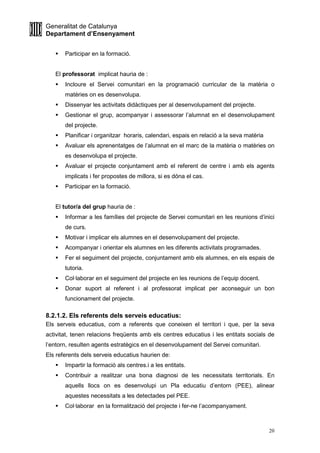 Generalitat de Catalunya
Departament d’Ensenyament
20
Participar en la formació.
El professorat implicat hauria de :
Incloure el Servei comunitari en la programació curricular de la matèria o
matèries on es desenvolupa.
Dissenyar les activitats didàctiques per al desenvolupament del projecte.
Gestionar el grup, acompanyar i assessorar l’alumnat en el desenvolupament
del projecte.
Planificar i organitzar horaris, calendari, espais en relació a la seva matèria
Avaluar els aprenentatges de l’alumnat en el marc de la matèria o matèries on
es desenvolupa el projecte.
Avaluar el projecte conjuntament amb el referent de centre i amb els agents
implicats i fer propostes de millora, si es dóna el cas.
Participar en la formació.
El tutor/a del grup hauria de :
Informar a les famílies del projecte de Servei comunitari en les reunions d’inici
de curs.
Motivar i implicar els alumnes en el desenvolupament del projecte.
Acompanyar i orientar els alumnes en les diferents activitats programades.
Fer el seguiment del projecte, conjuntament amb els alumnes, en els espais de
tutoria.
Col·laborar en el seguiment del projecte en les reunions de l’equip docent.
Donar suport al referent i al professorat implicat per aconseguir un bon
funcionament del projecte.
8.2.1.2. Els referents dels serveis educatius:
Els serveis educatius, com a referents que coneixen el territori i que, per la seva
activitat, tenen relacions freqüents amb els centres educatius i les entitats socials de
l’entorn, resulten agents estratègics en el desenvolupament del Servei comunitari.
Els referents dels serveis educatius haurien de:
Impartir la formació als centres.i a les entitats.
Contribuir a realitzar una bona diagnosi de les necessitats territorials. En
aquells llocs on es desenvolupi un Pla educatiu d’entorn (PEE), alinear
aquestes necessitats a les detectades pel PEE.
Col·laborar en la formalització del projecte i fer-ne l’acompanyament.
 