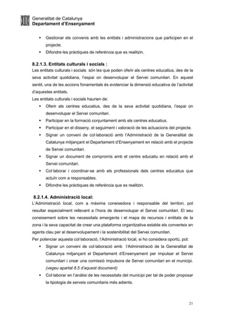 Generalitat de Catalunya
Departament d’Ensenyament
21
Gestionar els convenis amb les entitats i administracions que participen en el
projecte.
Difondre les pràctiques de referència que es realitzin.
8.2.1.3. Entitats culturals i socials :
Les entitats culturals i socials són les que poden oferir als centres educatius, des de la
seva activitat quotidiana, l’espai on desenvolupar el Servei comunitari. En aquest
sentit, una de les accions fonamentals és evidenciar la dimensió educativa de l’activitat
d’aquestes entitats.
Les entitats culturals i socials haurien de:
Oferir als centres educatius, des de la seva activitat quotidiana, l’espai on
desenvolupar el Servei comunitari.
Participar en la formació conjuntament amb els centres educatius.
Participar en el disseny, el seguiment i valoració de les actuacions del projecte.
Signar un conveni de col·laboració amb l’Administració de la Generalitat de
Catalunya mitjançant el Departament d’Ensenyament en relació amb el projecte
de Servei comunitari.
Signar un document de compromís amb el centre educatiu en relació amb el
Servei comunitari.
Col·laborar i coordinar-se amb els professionals dels centres educatius que
actuïn com a responsables.
Difondre les pràctiques de referència que es realitzin.
8.2.1.4. Administració local:
L’Administració local, com a màxima coneixedora i responsable del territori, pot
resultar especialment rellevant a l’hora de desenvolupar el Servei comunitari. El seu
coneixement sobre les necessitats emergents i el mapa de recursos i entitats de la
zona i la seva capacitat de crear una plataforma organitzativa estable els converteix en
agents clau per al desenvolupament i la sostenibilitat del Servei comunitari.
Per potenciar aquesta col·laboració, l’Administració local, si ho considera oportú, pot:
Signar un conveni de col·laboració amb l’Administració de la Generalitat de
Catalunya mitjançant el Departament d’Ensenyament per impulsar el Servei
comunitari i crear una comissió impulsora de Servei comunitari en el municipi.
(vegeu apartat 8.5 d’aquest document)
Col·laborar en l’anàlisi de les necessitats del municipi per tal de poder proposar
la tipologia de serveis comunitaris més adients.
 