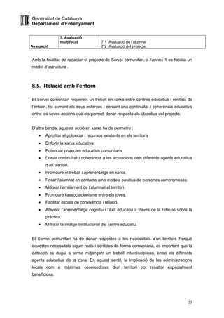 Generalitat de Catalunya
Departament d’Ensenyament
25
Avaluació
7. Avaluació
multifocal 7.1 Avaluació de l’alumnat
7.2 Avaluació del projecte.
Amb la finalitat de redactar el projecte de Servei comunitari, a l’annex 1 es facilita un
model d’estructura .
8.5. Relació amb l’entorn
El Servei comunitari requereix un treball en xarxa entre centres educatius i entitats de
l’entorn, tot sumant els seus esforços i cercant una continuïtat i coherència educativa
entre les seves accions que els permeti donar resposta als objectius del projecte.
D’altra banda, aquesta acció en xarxa ha de permetre :
• Aprofitar el potencial i recursos existents en els territoris
• Enfortir la xarxa educativa
• Potenciar projectes educatius comunitaris
• Donar continuïtat i coherència a les actuacions dels diferents agents educatius
d’un territori.
• Promoure el treball i aprenentatge en xarxa.
• Posar l’alumnat en contacte amb models positius de persones compromeses.
• Millorar l’arrelament de l’alumnat al territori.
• Promoure l’associacionisme entre els joves.
• Facilitar espais de convivència i relació.
• Afavorir l’aprenentatge cognitiu i l’èxit educatiu a través de la reflexió sobre la
pràctica.
• Millorar la imatge institucional del centre educatiu.
El Servei comunitari ha de donar respostes a les necessitats d’un territori. Perquè
aquestes necessitats siguin reals i sentides de forma comunitària, és important que la
detecció es dugui a terme mitjançant un treball interdisciplinari, entre els diferents
agents educatius de la zona. En aquest sentit, la implicació de les administracions
locals com a màximes coneixedores d’un territori pot resultar especialment
beneficiosa.
 