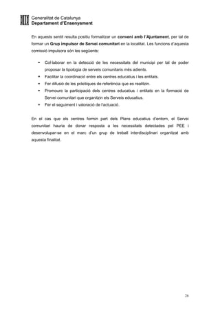 Generalitat de Catalunya
Departament d’Ensenyament
26
En aquests sentit resulta positiu formalitzar un conveni amb l’Ajuntament, per tal de
formar un Grup impulsor de Servei comunitari en la localitat. Les funcions d’aquesta
comissió impulsora són les següents:
Col·laborar en la detecció de les necessitats del municipi per tal de poder
proposar la tipologia de serveis comunitaris més adients.
Facilitar la coordinació entre els centres educatius i les entitats.
Fer difusió de les pràctiques de referència que es realitzin.
Promoure la participació dels centres educatius i entitats en la formació de
Servei comunitari que organitzin els Serveis educatius.
Fer el seguiment i valoració de l’actuació.
En el cas que els centres formin part dels Plans educatius d’entorn, el Servei
comunitari hauria de donar resposta a les necessitats detectades pel PEE i
desenvolupar-se en el marc d’un grup de treball interdisciplinari organitzat amb
aquesta finalitat.
 
