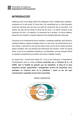 Generalitat de Catalunya
Departament d’Ensenyament
1
INTRODUCCIÓ
Catalunya prové d’una llarga tradició de participació cívica i solidària dels ciutadans i
ciutadanes en la vida social. El nostre país s’ha caracteritzat per un teixit associatiu
format per persones que han pres una opció de compromís vers la comunitat i han
dedicat una part del seu temps al servei del bé comú, a la millora constant de les
condicions de vida i a la defensa i al creixement de la societat i la cultura catalana.
Aquest tret ha constituït un element essencial de la identitat pròpia del nostre país.
Cal pensar en la necessitat de formar ciutadans i ciutadanes qualificats, però també en
ciutadans reflexius, capaços d’analitzar l’entorn en què viuen i de comprometre’s en la
seva millora. L’educació és una eina de millora social, que ha de ser capaç de formar
éssers complerts, amb una dimensió tant intel·lectual com humana i moral. En aquest
sentit, a més de la competència lingüística o la matemàtica, cal anar avançant també
en aquelles competències que recullen certs valors i habilitats cíviques
En aquest marc, i d’acord amb l’article 79.1 e) de la Llei d’educació, el Departament
d’Ensenyament posa en marxa el Servei comunitari per a l’alumnat de 3r i 4t
d’ESO, amb la finalitat de garantir que els estudiants, al llarg de la seva
trajectòria escolar, experimentin i protagonitzin accions de compromís cívic,
aprenguin en l’exercici actiu de la ciutadania, i posin en joc els seus
coneixements i capacitats al servei de la comunitat.
SERVEI COMUNITARI
 