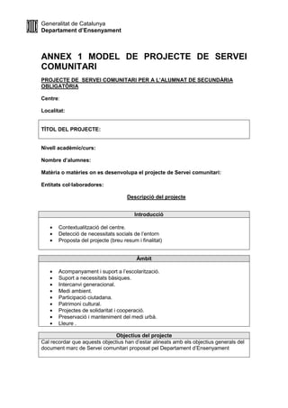 Generalitat de Catalunya
Departament d’Ensenyament
ANNEX 1 MODEL DE PROJECTE DE SERVEI
COMUNITARI
PROJECTE DE SERVEI COMUNITARI PER A L’ALUMNAT DE SECUNDÀRIA
OBLIGATÒRIA
Centre:
Localitat:
TÍTOL DEL PROJECTE:
Nivell acadèmic/curs:
Nombre d’alumnes:
Matèria o matèries on es desenvolupa el projecte de Servei comunitari:
Entitats col·laboradores:
Descripció del projecte
Introducció
• Contextualització del centre.
• Detecció de necessitats socials de l’entorn
• Proposta del projecte (breu resum i finalitat)
Àmbit
• Acompanyament i suport a l’escolarització.
• Suport a necessitats bàsiques.
• Intercanvi generacional.
• Medi ambient.
• Participació ciutadana.
• Patrimoni cultural.
• Projectes de solidaritat i cooperació.
• Preservació i manteniment del medi urbà.
• Lleure .
Objectius del projecte
Cal recordar que aquests objectius han d’estar alineats amb els objectius generals del
document marc de Servei comunitari proposat pel Departament d’Ensenyament
 