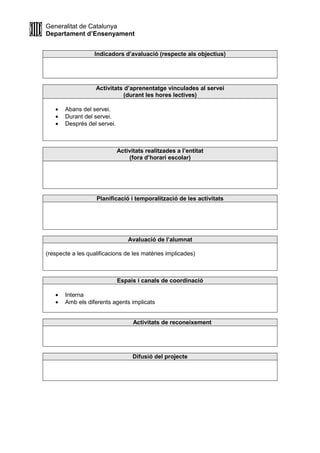 Generalitat de Catalunya
Departament d’Ensenyament
Indicadors d’avaluació (respecte als objectius)
Activitats d’aprenentatge vinculades al servei
(durant les hores lectives)
• Abans del servei.
• Durant del servei.
• Després del servei.
Activitats realitzades a l’entitat
(fora d’horari escolar)
Planificació i temporalització de les activitats
Avaluació de l’alumnat
(respecte a les qualificacions de les matèries implicades)
Espais i canals de coordinació
• Interna
• Amb els diferents agents implicats
Activitats de reconeixement
Difusió del projecte
 