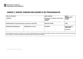Generalitat de Catalunya
Departament d’Ensenyament
ANNEX 2. SERVEI COMUNITARI:EXEMPLE DE PROGRAMACIÓ
TÍTOL DE L PROJECTE
ENXARXA’T
ÀMBIT/MATÈRIA 2
Educació per a la ciutadania i drets humans
Tecnologies
Llengües
NIVELL
EDUCATIU/EDAT
ALUMNAT:
3r ESO
CENTRE EDUCATIU Programació basada en el projecte de l’Institut XXX DADES DEL CENTRE CURS:
PROFESSORAT RESPONSABLE: TEMPORITZACIÓ: 20 hores CALENDARI: ENTITATS QUE HI
PARTICIPEN :
Casal d’avis
Aquesta programació de Servei comunitari té com a objectiu d’aprenentatge incidir en una realitat social propera a l’alumnat per millorar-ne les seves condicions. Els alumnes
hauran d’elaborar un projecte d’actuacions per poder donar resposta a les necessitats detectades.
 