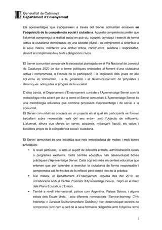 Generalitat de Catalunya
Departament d’Ensenyament
2
Els aprenentatges que s’adquireixen a través del Servei comunitari encaixen en
l’adquisició de la competència social i ciutadana. Aquesta competència pretén que
l’alumnat comprengui la realitat social en què viu, cooperi, convisqui i exerciti de forma
activa la ciutadania democràtica en una societat plural, i es comprometi a contribuir a
la seva millora, mantenint una actitud crítica, constructiva, solidària i responsable,
davant el compliment dels drets i obligacions cívics.
El Servei comunitari comparteix la necessitat plantejada en el Pla Nacional de Joventut
de Catalunya 2020 de dur a terme polítiques orientades al foment d’una ciutadania
activa i compromesa, a l’impuls de la participació i la implicació dels joves en allò
col·lectiu i/o comunitari, i a la generació i el desenvolupament de propostes i
dinàmiques adreçades al progrés de la societat.
D’altra banda, el Departament d’Ensenyament considera l’Aprenentatge Servei com la
metodologia més adient per dur a terme el Servei comunitari. L’Aprenentatge Servei és
una metodologia educativa que combina processos d’aprenentatge i de servei a la
comunitat.
El Servei comunitari es concreta en un projecte en el qual els participants es formen
treballant sobre necessitats reals del seu entorn amb l’objectiu de millorar-lo.
L’alumnat, alhora que ofereix un servei, adquireix, mitjançant l’acció, els valors i
habilitats propis de la competència social i ciutadana.
El Servei comunitari és una iniciativa que neix embolcallada de moltes i molt bones
pràctiques:
A nivell particular, o amb el suport de diferents entitats, administracions locals
o programes existents, molts centres educatius han desenvolupat bones
pràctiques d’Aprenentatge Servei. Cada cop són més els centres educatius que
entenen que per aprendre a exercitar la ciutadania de forma responsable i
compromesa cal fer-ho des de la reflexió però també des de la pràctica
Així mateix, el Departament d’Ensenyament impulsa des del 2010, en
col·laboració amb el Centre Promotor d’Aprenentatge Servei, l’ApS en el marc
dels Plans Educatius d’Entorn .
També a nivell internacional, països com Argentina, Països Baixos, i alguns
estats dels Estats Units, i sota diferents nominacions (Service-learning, Civic
Intership, o Servicio Sociocomunitario Solidario), han desenvolupat accions de
compromís cívic com a part de la seva formació obligatòria amb l’objectiu comú
 