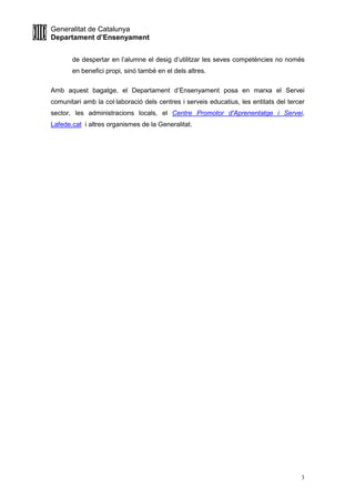 Generalitat de Catalunya
Departament d’Ensenyament
3
de despertar en l’alumne el desig d’utilitzar les seves competències no només
en benefici propi, sinó també en el dels altres.
Amb aquest bagatge, el Departament d’Ensenyament posa en marxa el Servei
comunitari amb la col·laboració dels centres i serveis educatius, les entitats del tercer
sector, les administracions locals, el Centre Promotor d'Aprenentatge i Servei,
Lafede.cat i altres organismes de la Generalitat.
 