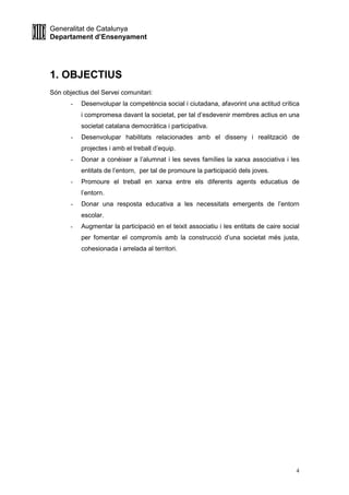 Generalitat de Catalunya
Departament d’Ensenyament
4
1. OBJECTIUS
Són objectius del Servei comunitari:
- Desenvolupar la competència social i ciutadana, afavorint una actitud crítica
i compromesa davant la societat, per tal d’esdevenir membres actius en una
societat catalana democràtica i participativa.
- Desenvolupar habilitats relacionades amb el disseny i realització de
projectes i amb el treball d’equip.
- Donar a conèixer a l’alumnat i les seves famílies la xarxa associativa i les
entitats de l’entorn, per tal de promoure la participació dels joves.
- Promoure el treball en xarxa entre els diferents agents educatius de
l’entorn.
- Donar una resposta educativa a les necessitats emergents de l’entorn
escolar.
- Augmentar la participació en el teixit associatiu i les entitats de caire social
per fomentar el compromís amb la construcció d’una societat més justa,
cohesionada i arrelada al territori.
 