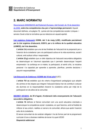 Generalitat de Catalunya
Departament d’Ensenyament
5
2. MARC NORMATIU
Recomanació 2006/962/CE del Parlament Europeu i del Consell, de 18 de desembre
de 2006, sobre les competències clau per a l’aprenentatge permanent. Aquest
document defineix, a la pàgina 16, quines són les competències socials i cíviques i
serveix d’aval a tota la normativa que es relaciona en aquest apartat.
Llei orgànica d’educació 2/2006, del 3 de maig (LOE), modificada parcialment
per la Llei orgànica d’educació, 8/2013, per a la millora de la qualitat educativa
(LOMCE), de 9 de desembre.
L’article 2.k) estableix que una de les finalitats de l’educació és la preparació per a
l’exercici de la ciutadania i per a la participació activa en la vida econòmica, social i
cultural, amb actitud crítica i responsable.
L’article 23.g) estableix que un dels objectius de l’educació secundària obligatòria
és desenvolupar en l’alumnat capacitats que li permetin desenvolupar l’esperit
emprenedor i la confiança en si mateix, la participació, el sentit crític, la iniciativa
personal i la capacitat per aprendre a aprendre, planificar, prendre decisions i
assumir responsabilitats
Llei Educació de Catalunya 12/2009 del 10 de juliol (LEC)
L’article 79.1.e) estableix que els criteris d’organització pedagògica que adoptin
els centres en les etapes que integren l’educació bàsica han de contribuir a educar
els alumnes en la responsabilitat d’exercir la ciutadania activa per mitjà de la
participació en els afers de la comunitat.
DECRET 187/2015, de 25 d’agost, d’ordenació dels ensenyaments de l’educació
secundària obligatòria.
L’article 16 defineix el Servei comunitari com una acció educativa orientada a
desenvolupar la competència social i ciutadana, en què l’alumne, amb la finalitat de
millorar el seu entorn, realitza un servei a la comunitat, alhora que aprèn l’exercici
actiu de la ciutadania.
El servei comunitari és de caràcter obligatori i ha de formar part de la programació
curricular d’una o diverses matèries de tercer i/o quart d’ESO
Disposició addicional
 