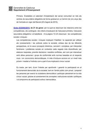 Generalitat de Catalunya
Departament d’Ensenyament
6
Primera. S’estableix el calendari d’implantació del servei comunitari en tots els
centres de secundària obligatòria de forma gradual en un termini de cinc anys des
de l’entrada en vigor del Decret (25 d’agost de 2015).
Ordre ECD/65/2015, de 21 de gener, per la qual es descriuen les relacions entre les
competències, els continguts i els criteris d’avaluació de l’educació primària, l’educació
secundària obligatòria i el batxillerat. A la pàgina 13 s’hi descriuen les competències
socials i cíviques :
Les competències socials i cíviques impliquen l’habilitat i la capacitat per utilitzar
els coneixements i les actituds sobre la societat, entesa des de les diferents
perspectives, en la seva concepció dinàmica, canviant i complexa, per interpretar
fenòmens i problemes socials en contextos cada vegada més diversificats; per
elaborar respostes, prendre decisions i resoldre conflictes, així com per interactuar
amb altres persones i grups de conformitat amb normes basades en el respecte
mutu i en conviccions democràtiques. A més d’incloure accions en un nivell més
pròxim i mediat a l’individu com a part d’una implicació cívica i social.
Es tracta, per tant, d’unir l’interès per aprofundir i garantir la participació en el
funcionament democràtic de la societat, tant en l’àmbit públic com privat, i preparar
les persones per exercir la ciutadania democràtica i participar plenament en la vida
cívica i social, gràcies al coneixement de conceptes i estructures socials i polítiques
i al compromís de participació activa i democràtica.
 