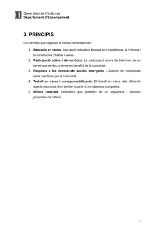 Generalitat de Catalunya
Departament d’Ensenyament
7
3. PRINCIPIS
Els principis que regeixen el Servei comunitari són:
1. Educació en valors. Una acció educativa basada en l’experiència, la vivència i
la construcció d’hàbits i valors.
2. Participació activa i democràtica. La participació activa de l’alumnat en un
servei que es duu a terme en benefici de la comunitat
3. Resposta a les necessitats socials emergents. L’atenció de necessitats
reals i sentides per la comunitat.
4. Treball en xarxa i coresponsabilització. El treball en xarxa dels diferents
agents educatius d’un territori a partir d’uns objectius compartits.
5. Millora constant. Indicadors que permetin fer un seguiment i elaborar
propostes de millora.
 