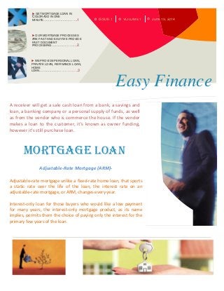 ISSUE 1 June 19, 2014VOLUME 1
 GET MORTGAGE LOAN IN
COLORADO IN ONE
MINUTE……………………….1
 OUR MORTGAGE PROCESSES
ARE FAST AND EASY WE PROVIDE
FAST DOCUMENT
PROCESSING…………………2
 WE PROVIDE PERSONAL LOAN,
PRIVATE LOAN, REFINANCE LOAN,
HOME
LOAN…………………………..3
Easy Finance
A receiver will get a sale cash loan from a bank, a savings and
loan, a banking company or a personal supply of funds, as well
as from the vendor who is commerce the house. If the vendor
makes a loan to the customer, it's known as owner funding,
however it's still purchase loan.
Mortgage Loan
Adjustable-Rate Mortgage (ARM)-
Adjustable-rate mortgage unlike a fixed-rate home loan, that sports
a static rate over the life of the loan, the interest rate on an
adjustable-rate mortgage, or ARM, changes every year.
Interest-only loan for those buyers who would like a low payment
for many years, the interest-only mortgage product, as its name
implies, permits them the choice of paying only the interest for the
primary few years of the loan.
 
