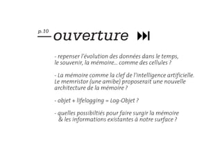 — ouverture
p.10



       - repenser l’évolution des données dans le temps,
       le souvenir, la mémoire... comme des cellules ?

       - La mémoire comme la clef de l’intelligence artificielle.
       Le memristor (une amibe) proposerait une nouvelle
       architecture de la mémoire ?

       - objet + lifelogging = Log-Objet ?

       - quelles possibiltiés pour faire surgir la mémoire
         & les informations existantes à notre surface ?
 