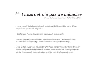 — l’internet n’a pas de mémoire
p.2

                                          Hubert Guillaud, rédacteur en chef de Internet Actu



• 1725 le français Basile Bouchon invente le papier perforé à partir d’un métier à tisser,
 le premier support de stockage est né.


• 1807 l’anglais Thomas Young invente le principe du phonographe.


• 200 ans plus tard, en 2007, l’industrie du disque démocratise l’utilisation du DRM.
 Ce dernier est un dispositif qui empêche la copie d’un support de stockage.


• 2010, les trois plus grands moteurs de recherche au monde réduisent le temps de conser-
 vation des informations personnelles collectées sur les internautes. Microsoft va passer
 de 18 à 6 mois, Google promet de réduire de 18 à 9 mois et Yahoo de 13 à 3 mois.
 