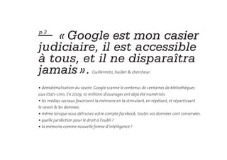 —  « Google est mon casier
p.3


judiciaire, il est accessible
à tous, et il ne disparaîtra
jamais ».                       Guillermito, hacker & chercheur.


• dématérialisation du savoir, Google scanne le contenus de centaines de bibliothèques
aux Etats-Unis. En 2009, 10 millions d’ouvrages ont déjà été numérisés.
• les médias sociaux favorisent la mémoire en la stimulant, en répétant, et répartissant
le savoir & les données.
• même lorsque vous détruisez votre compte facebook, toutes vos données sont conservées.
• quelle juridiction pour le droit à l’oubli ?
• la mémoire comme nouvelle forme d’intelligence ?
 