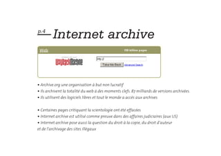 — Internet archive
p.4




• Archive.org une organisation à but non lucratif
• Ils archivent la totalité du web à des moments clefs. 87 milliards de versions archivées.
• Ils utilisent des logiciels libres et tout le monde a accès aux archives


• Certaines pages critiquant la scientologie ont été effacées
• Internet archive est utilisé comme preuve dans des affaires judiciaires (aux US)
• Internet archive pose aussi la question du droit à la copie, du droit d’auteur
et de l’archivage des sites illégaux
 