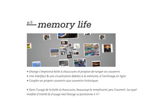 — memory life
p.5




• Orange s’improvise boîte à chaussures et propose de ranger ses souvenirs
• Une interface & une visualisation dédiées à la mémoire, à l’archivage en ligne
• Coupler ses propres souvenirs aux souvenirs historiques


• Dans l’usage de la boîte à chaussures, beaucoup la remplissent, peu l’ouvrent. Sur quel
modèle d’intérêt & d’usage réel Orange se positionne-t-il ?
 