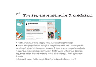— Twitter, entre mémoire & prédiction
p.6




• Twitter est un site de micro blogging limité à 140 caractères par message
• tous les messages publiés sont partagés et enregistrés en temps réel, il est ainsi possible
de suivre précisément des évènements sans y être, le terme peut être comparé à un « bruit »
• couplé à de puissants moteurs de recherches (twitter search, twitoaster) ou à des hash-
tags, twitter devient ainsi une « mémoire vive », d’autres disent qu’il prend le pouls dans
le monde
• Dans quelle mesure twitter permet-il de prévoir certaines tendances à venir ?
 