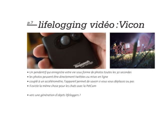 — lifelogging vidéo :Vicon
p.7




• Un pendentif qui enregistre votre vie sous forme de photos toutes les 30 secondes
• les photos peuvent être directement twittées ou mises en ligne
• couplé à un accéléromètre, l’appareil permet de savoir si vous vous déplacez ou pas
• il existe la même chose pour les chats avec la PetCam


• vers une génération d’objets lifeloggers ?
 