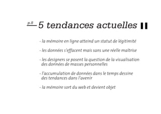 — 5 tendances actuelles
p.8



      - la mémoire en ligne atteind un statut de légitimité

      - les données s’effacent mais sans une réelle maîtrise

      - les designers se posent la question de la visualisation
        des données de masses personnelles

      - l’accumulation de données dans le temps dessine
        des tendances dans l’avenir

      - la mémoire sort du web et devient objet
 