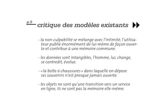 — critique des modèles existants
p.9



      - la non-culpabilité se mélange avec l’intimité, l’utilisa-
        teur publie énormément de lui-même de façon ouver-
        te et contribue à une mémoire commune.

      - les données sont intangibles, l’homme, lui, change,
        se contredit, évolue.

      - « la boîte à chaussures » dans laquelle on dépose
        ses souvenirs n’est presque jamais ouverte.

      - les objets ne sont qu’une transition vers un service
        en ligne, ils ne sont pas la mémoire elle-même.
 
