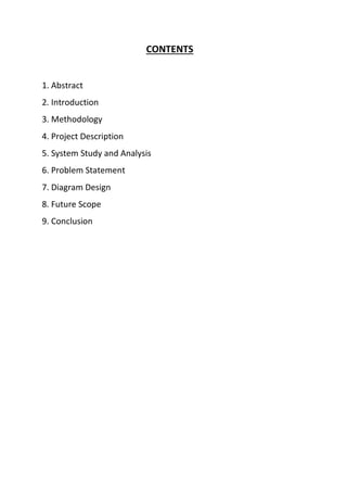 CONTENTS
1. Abstract
2. Introduction
3. Methodology
4. Project Description
5. System Study and Analysis
6. Problem Statement
7. Diagram Design
8. Future Scope
9. Conclusion
 