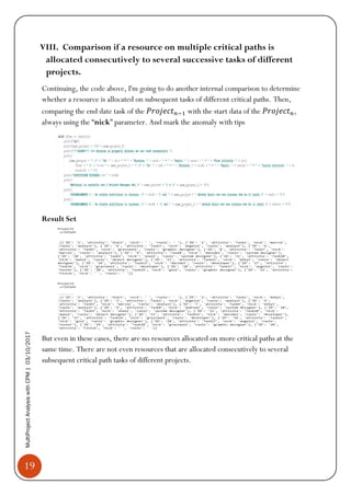 19
MultiProjectAnalysiswithCPM|03/10/2017
VIII. Comparison if a resource on multiple critical paths is
allocated consecutively to several successive tasks of different
projects.
Continuing, the code above, I'm going to do another internal comparison to determine
whether a resource is allocated on subsequent tasks of different critical paths. Then,
comparing the end date task of the 𝑃𝑟𝑜𝑗𝑒𝑐𝑡 𝑛−1 with the start data of the 𝑃𝑟𝑜𝑗𝑒𝑐𝑡 𝑛,
always using the “nick” parameter. And mark the anomaly with tips
Result Set
But even in these cases, there are no resources allocated on more critical paths at the
same time. There are not even resources that are allocated consecutively to several
subsequent critical path tasks of different projects.
 